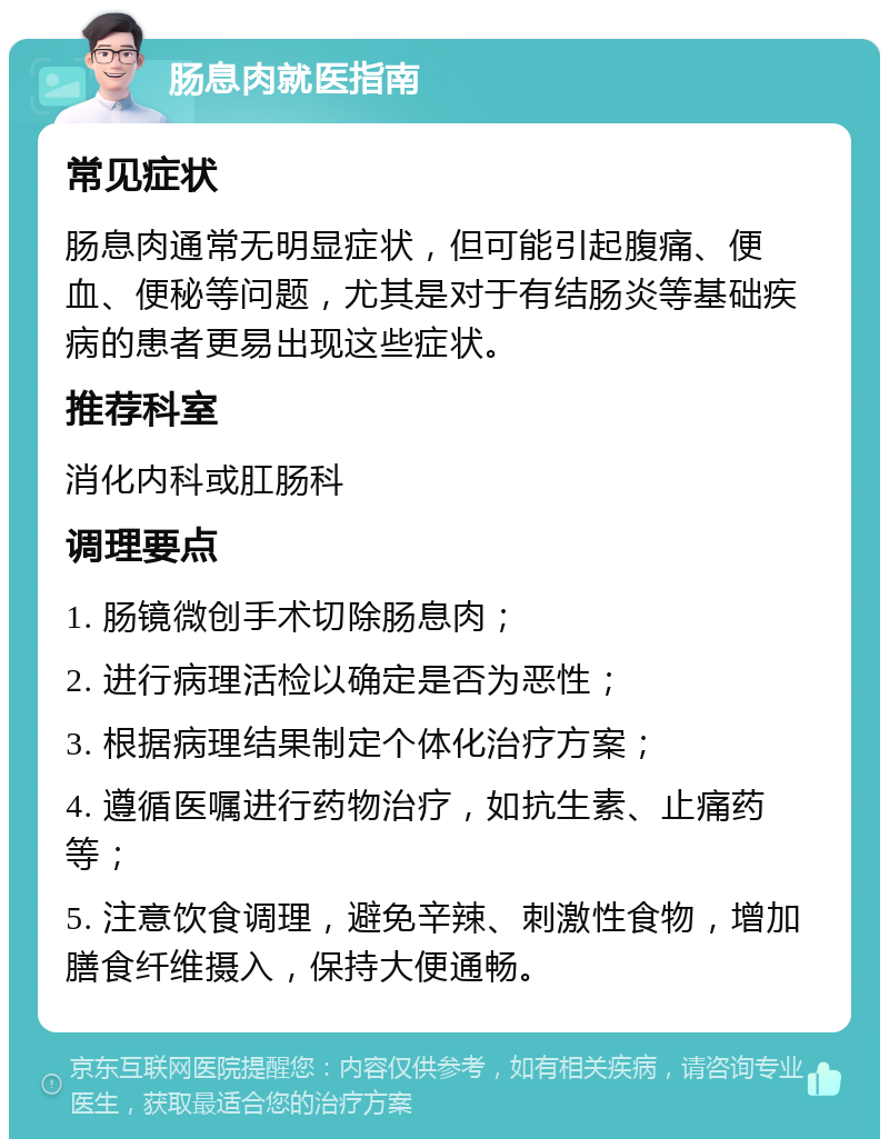 肠息肉就医指南 常见症状 肠息肉通常无明显症状，但可能引起腹痛、便血、便秘等问题，尤其是对于有结肠炎等基础疾病的患者更易出现这些症状。 推荐科室 消化内科或肛肠科 调理要点 1. 肠镜微创手术切除肠息肉； 2. 进行病理活检以确定是否为恶性； 3. 根据病理结果制定个体化治疗方案； 4. 遵循医嘱进行药物治疗，如抗生素、止痛药等； 5. 注意饮食调理，避免辛辣、刺激性食物，增加膳食纤维摄入，保持大便通畅。