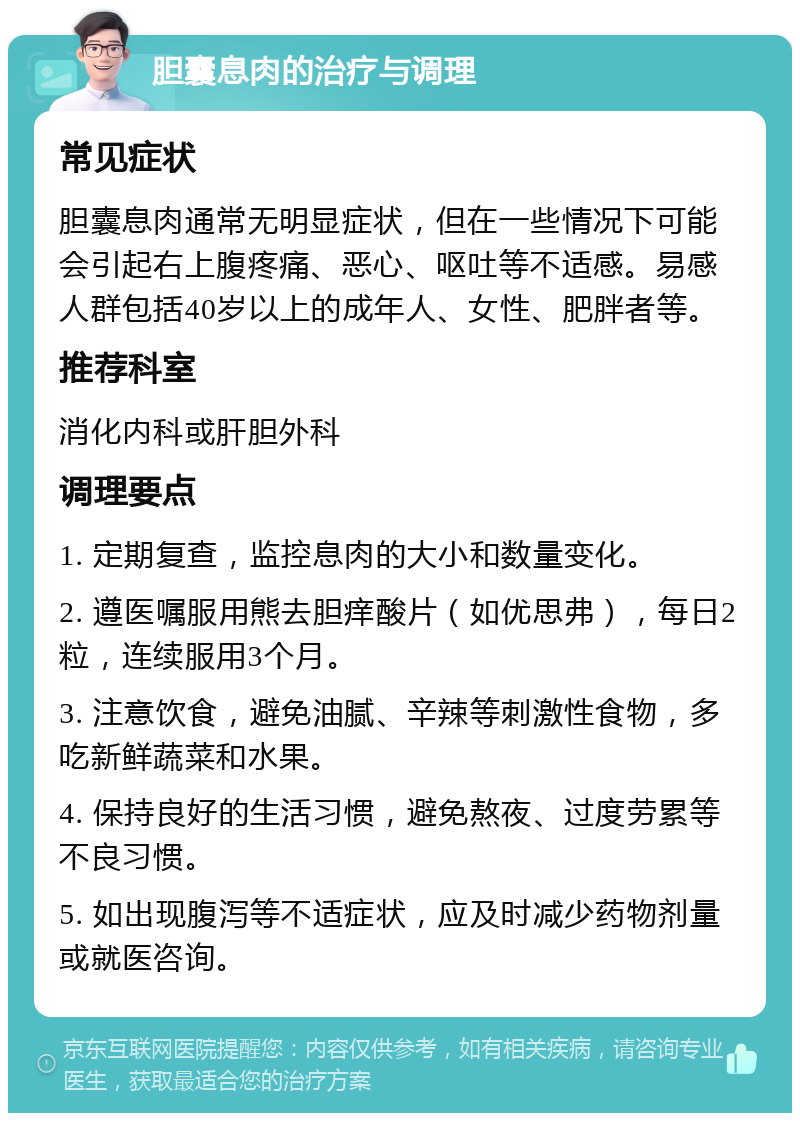 胆囊息肉的治疗与调理 常见症状 胆囊息肉通常无明显症状，但在一些情况下可能会引起右上腹疼痛、恶心、呕吐等不适感。易感人群包括40岁以上的成年人、女性、肥胖者等。 推荐科室 消化内科或肝胆外科 调理要点 1. 定期复查，监控息肉的大小和数量变化。 2. 遵医嘱服用熊去胆痒酸片（如优思弗），每日2粒，连续服用3个月。 3. 注意饮食，避免油腻、辛辣等刺激性食物，多吃新鲜蔬菜和水果。 4. 保持良好的生活习惯，避免熬夜、过度劳累等不良习惯。 5. 如出现腹泻等不适症状，应及时减少药物剂量或就医咨询。