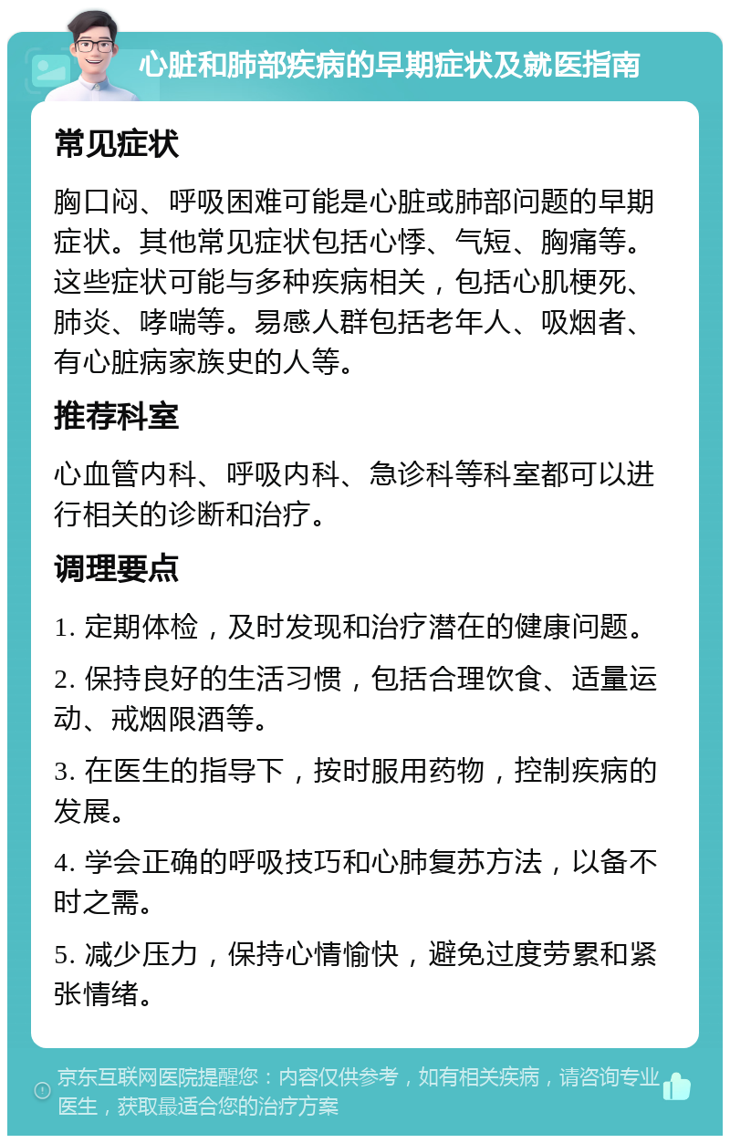 心脏和肺部疾病的早期症状及就医指南 常见症状 胸口闷、呼吸困难可能是心脏或肺部问题的早期症状。其他常见症状包括心悸、气短、胸痛等。这些症状可能与多种疾病相关，包括心肌梗死、肺炎、哮喘等。易感人群包括老年人、吸烟者、有心脏病家族史的人等。 推荐科室 心血管内科、呼吸内科、急诊科等科室都可以进行相关的诊断和治疗。 调理要点 1. 定期体检，及时发现和治疗潜在的健康问题。 2. 保持良好的生活习惯，包括合理饮食、适量运动、戒烟限酒等。 3. 在医生的指导下，按时服用药物，控制疾病的发展。 4. 学会正确的呼吸技巧和心肺复苏方法，以备不时之需。 5. 减少压力，保持心情愉快，避免过度劳累和紧张情绪。