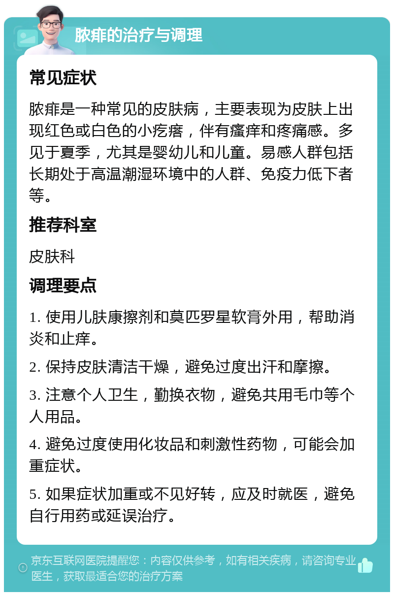 脓痱的治疗与调理 常见症状 脓痱是一种常见的皮肤病，主要表现为皮肤上出现红色或白色的小疙瘩，伴有瘙痒和疼痛感。多见于夏季，尤其是婴幼儿和儿童。易感人群包括长期处于高温潮湿环境中的人群、免疫力低下者等。 推荐科室 皮肤科 调理要点 1. 使用儿肤康擦剂和莫匹罗星软膏外用，帮助消炎和止痒。 2. 保持皮肤清洁干燥，避免过度出汗和摩擦。 3. 注意个人卫生，勤换衣物，避免共用毛巾等个人用品。 4. 避免过度使用化妆品和刺激性药物，可能会加重症状。 5. 如果症状加重或不见好转，应及时就医，避免自行用药或延误治疗。