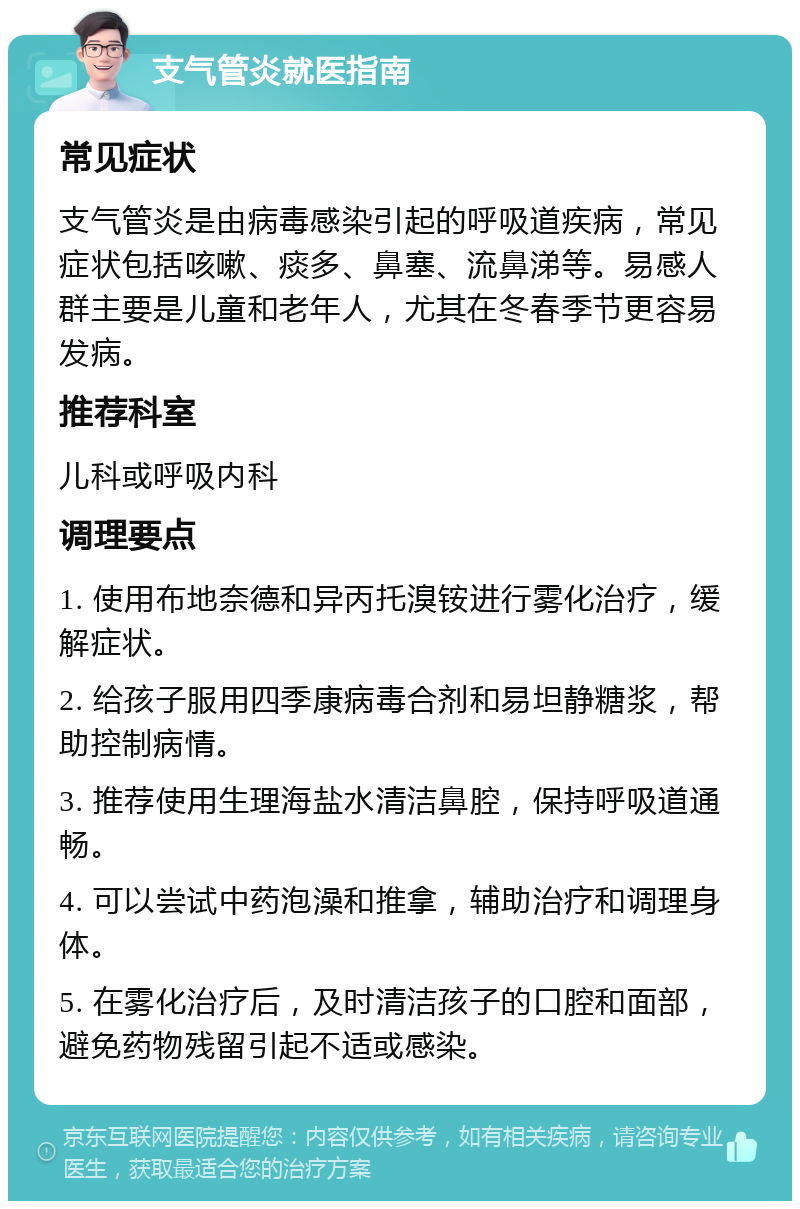 支气管炎就医指南 常见症状 支气管炎是由病毒感染引起的呼吸道疾病，常见症状包括咳嗽、痰多、鼻塞、流鼻涕等。易感人群主要是儿童和老年人，尤其在冬春季节更容易发病。 推荐科室 儿科或呼吸内科 调理要点 1. 使用布地奈德和异丙托溴铵进行雾化治疗，缓解症状。 2. 给孩子服用四季康病毒合剂和易坦静糖浆，帮助控制病情。 3. 推荐使用生理海盐水清洁鼻腔，保持呼吸道通畅。 4. 可以尝试中药泡澡和推拿，辅助治疗和调理身体。 5. 在雾化治疗后，及时清洁孩子的口腔和面部，避免药物残留引起不适或感染。