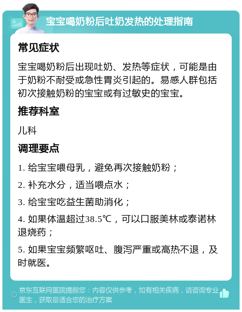 宝宝喝奶粉后吐奶发热的处理指南 常见症状 宝宝喝奶粉后出现吐奶、发热等症状，可能是由于奶粉不耐受或急性胃炎引起的。易感人群包括初次接触奶粉的宝宝或有过敏史的宝宝。 推荐科室 儿科 调理要点 1. 给宝宝喂母乳，避免再次接触奶粉； 2. 补充水分，适当喂点水； 3. 给宝宝吃益生菌助消化； 4. 如果体温超过38.5℃，可以口服美林或泰诺林退烧药； 5. 如果宝宝频繁呕吐、腹泻严重或高热不退，及时就医。