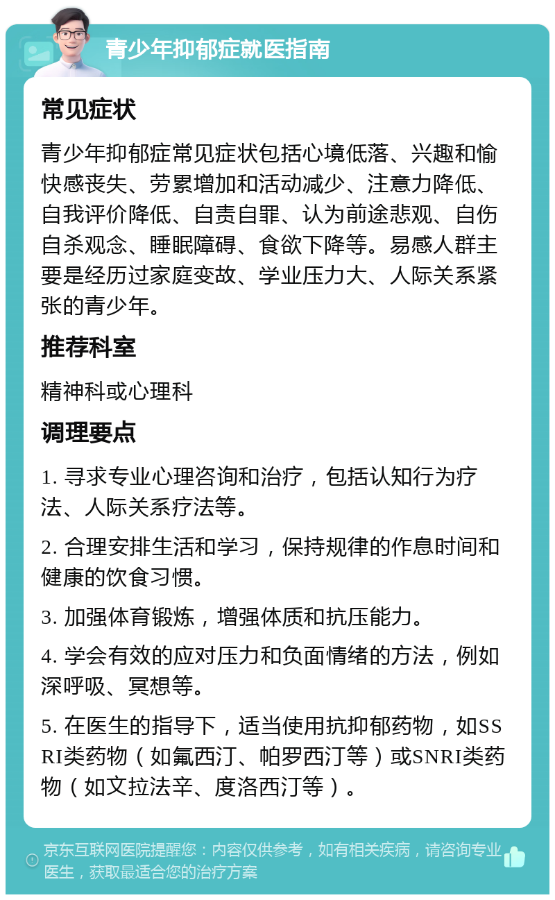 青少年抑郁症就医指南 常见症状 青少年抑郁症常见症状包括心境低落、兴趣和愉快感丧失、劳累增加和活动减少、注意力降低、自我评价降低、自责自罪、认为前途悲观、自伤自杀观念、睡眠障碍、食欲下降等。易感人群主要是经历过家庭变故、学业压力大、人际关系紧张的青少年。 推荐科室 精神科或心理科 调理要点 1. 寻求专业心理咨询和治疗，包括认知行为疗法、人际关系疗法等。 2. 合理安排生活和学习，保持规律的作息时间和健康的饮食习惯。 3. 加强体育锻炼，增强体质和抗压能力。 4. 学会有效的应对压力和负面情绪的方法，例如深呼吸、冥想等。 5. 在医生的指导下，适当使用抗抑郁药物，如SSRI类药物（如氟西汀、帕罗西汀等）或SNRI类药物（如文拉法辛、度洛西汀等）。