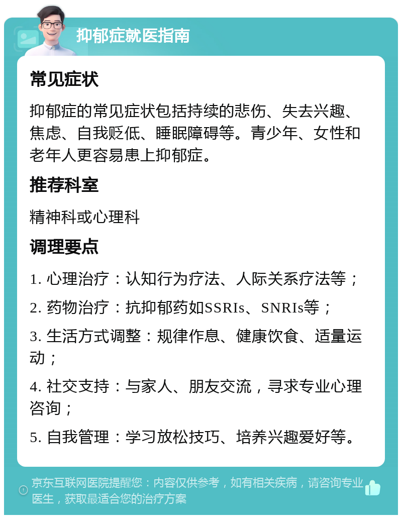 抑郁症就医指南 常见症状 抑郁症的常见症状包括持续的悲伤、失去兴趣、焦虑、自我贬低、睡眠障碍等。青少年、女性和老年人更容易患上抑郁症。 推荐科室 精神科或心理科 调理要点 1. 心理治疗：认知行为疗法、人际关系疗法等； 2. 药物治疗：抗抑郁药如SSRIs、SNRIs等； 3. 生活方式调整：规律作息、健康饮食、适量运动； 4. 社交支持：与家人、朋友交流，寻求专业心理咨询； 5. 自我管理：学习放松技巧、培养兴趣爱好等。