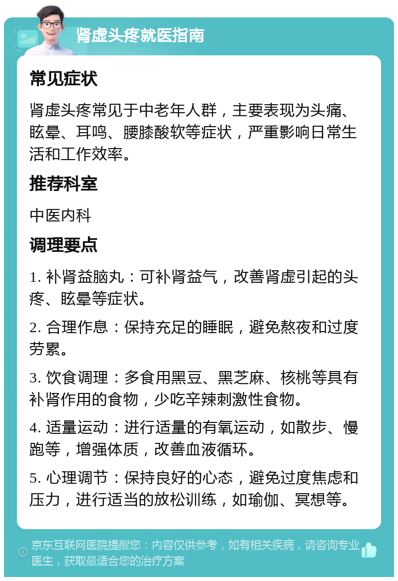 肾虚头疼就医指南 常见症状 肾虚头疼常见于中老年人群，主要表现为头痛、眩晕、耳鸣、腰膝酸软等症状，严重影响日常生活和工作效率。 推荐科室 中医内科 调理要点 1. 补肾益脑丸：可补肾益气，改善肾虚引起的头疼、眩晕等症状。 2. 合理作息：保持充足的睡眠，避免熬夜和过度劳累。 3. 饮食调理：多食用黑豆、黑芝麻、核桃等具有补肾作用的食物，少吃辛辣刺激性食物。 4. 适量运动：进行适量的有氧运动，如散步、慢跑等，增强体质，改善血液循环。 5. 心理调节：保持良好的心态，避免过度焦虑和压力，进行适当的放松训练，如瑜伽、冥想等。