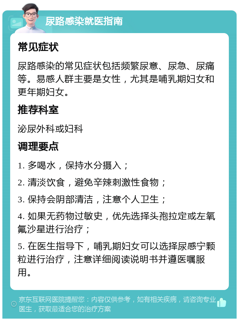 尿路感染就医指南 常见症状 尿路感染的常见症状包括频繁尿意、尿急、尿痛等。易感人群主要是女性，尤其是哺乳期妇女和更年期妇女。 推荐科室 泌尿外科或妇科 调理要点 1. 多喝水，保持水分摄入； 2. 清淡饮食，避免辛辣刺激性食物； 3. 保持会阴部清洁，注意个人卫生； 4. 如果无药物过敏史，优先选择头孢拉定或左氧氟沙星进行治疗； 5. 在医生指导下，哺乳期妇女可以选择尿感宁颗粒进行治疗，注意详细阅读说明书并遵医嘱服用。