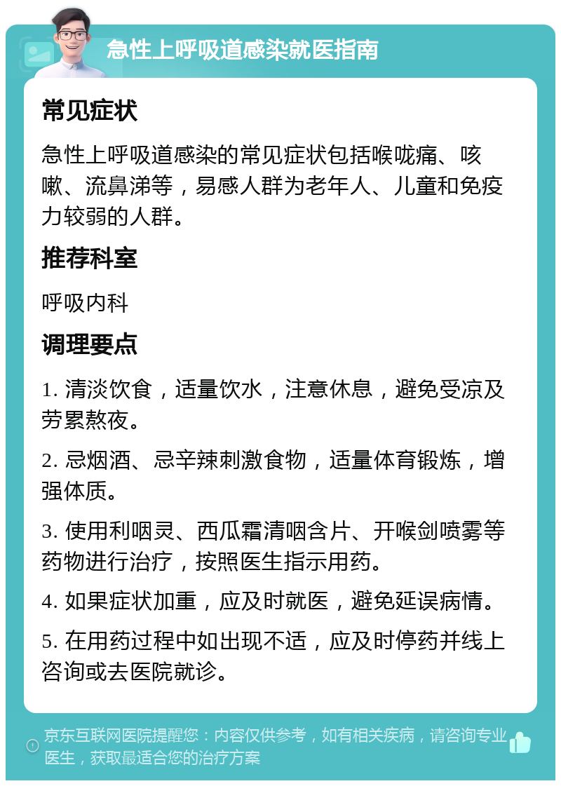 急性上呼吸道感染就医指南 常见症状 急性上呼吸道感染的常见症状包括喉咙痛、咳嗽、流鼻涕等，易感人群为老年人、儿童和免疫力较弱的人群。 推荐科室 呼吸内科 调理要点 1. 清淡饮食，适量饮水，注意休息，避免受凉及劳累熬夜。 2. 忌烟酒、忌辛辣刺激食物，适量体育锻炼，增强体质。 3. 使用利咽灵、西瓜霜清咽含片、开喉剑喷雾等药物进行治疗，按照医生指示用药。 4. 如果症状加重，应及时就医，避免延误病情。 5. 在用药过程中如出现不适，应及时停药并线上咨询或去医院就诊。