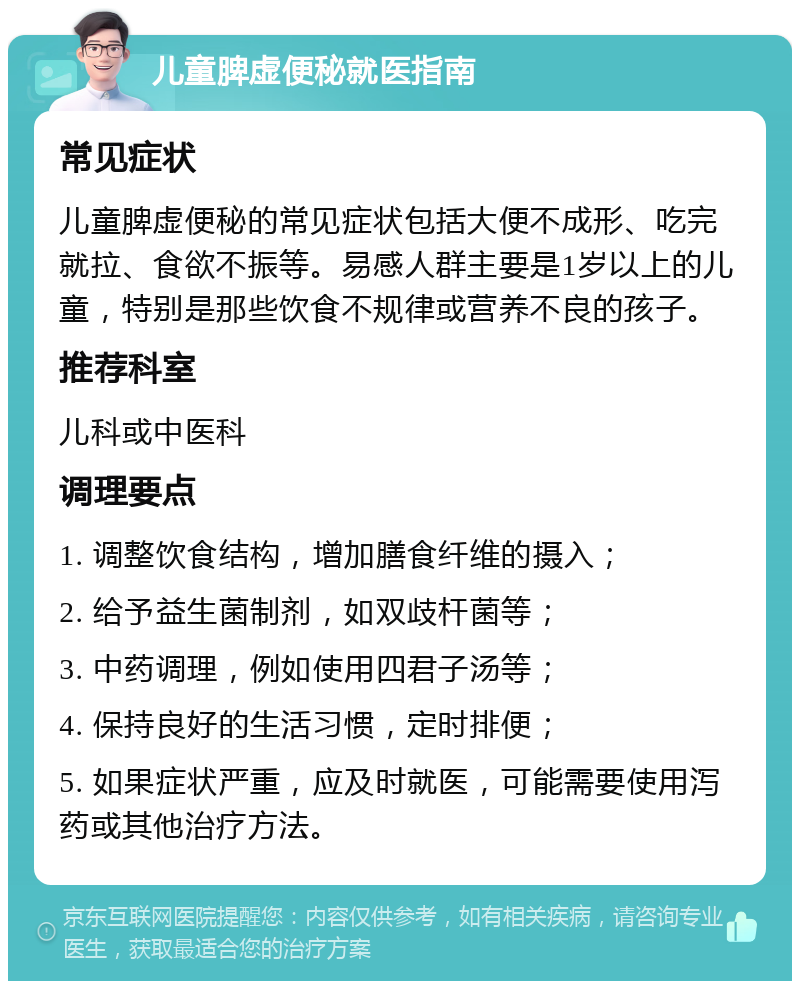 儿童脾虚便秘就医指南 常见症状 儿童脾虚便秘的常见症状包括大便不成形、吃完就拉、食欲不振等。易感人群主要是1岁以上的儿童，特别是那些饮食不规律或营养不良的孩子。 推荐科室 儿科或中医科 调理要点 1. 调整饮食结构，增加膳食纤维的摄入； 2. 给予益生菌制剂，如双歧杆菌等； 3. 中药调理，例如使用四君子汤等； 4. 保持良好的生活习惯，定时排便； 5. 如果症状严重，应及时就医，可能需要使用泻药或其他治疗方法。