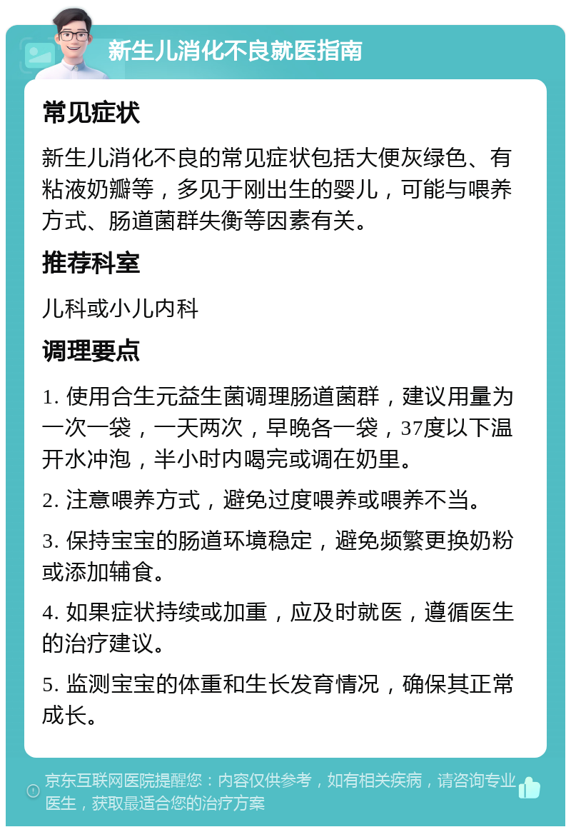 新生儿消化不良就医指南 常见症状 新生儿消化不良的常见症状包括大便灰绿色、有粘液奶瓣等，多见于刚出生的婴儿，可能与喂养方式、肠道菌群失衡等因素有关。 推荐科室 儿科或小儿内科 调理要点 1. 使用合生元益生菌调理肠道菌群，建议用量为一次一袋，一天两次，早晚各一袋，37度以下温开水冲泡，半小时内喝完或调在奶里。 2. 注意喂养方式，避免过度喂养或喂养不当。 3. 保持宝宝的肠道环境稳定，避免频繁更换奶粉或添加辅食。 4. 如果症状持续或加重，应及时就医，遵循医生的治疗建议。 5. 监测宝宝的体重和生长发育情况，确保其正常成长。