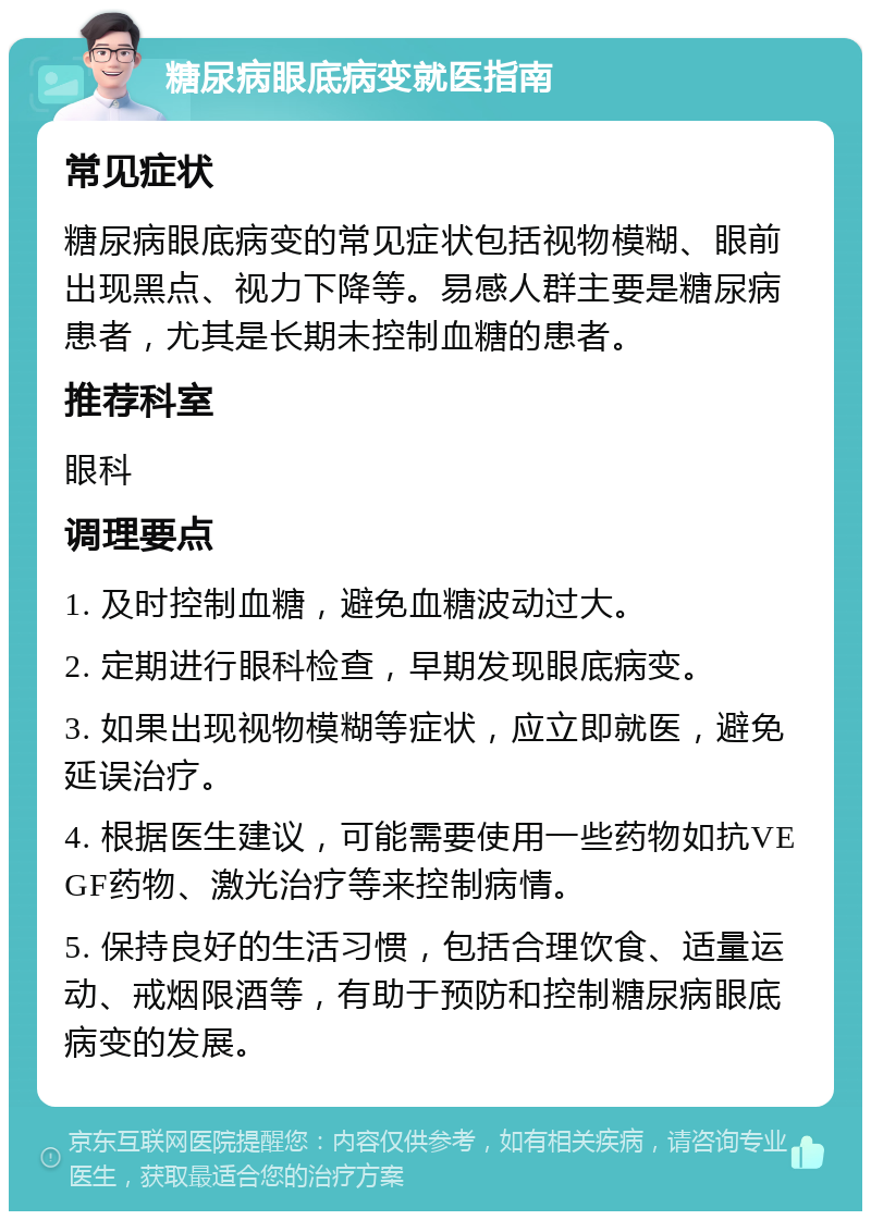 糖尿病眼底病变就医指南 常见症状 糖尿病眼底病变的常见症状包括视物模糊、眼前出现黑点、视力下降等。易感人群主要是糖尿病患者，尤其是长期未控制血糖的患者。 推荐科室 眼科 调理要点 1. 及时控制血糖，避免血糖波动过大。 2. 定期进行眼科检查，早期发现眼底病变。 3. 如果出现视物模糊等症状，应立即就医，避免延误治疗。 4. 根据医生建议，可能需要使用一些药物如抗VEGF药物、激光治疗等来控制病情。 5. 保持良好的生活习惯，包括合理饮食、适量运动、戒烟限酒等，有助于预防和控制糖尿病眼底病变的发展。