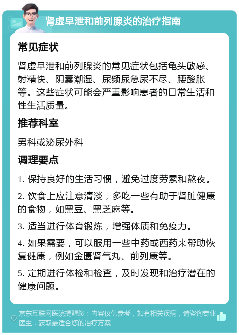 肾虚早泄和前列腺炎的治疗指南 常见症状 肾虚早泄和前列腺炎的常见症状包括龟头敏感、射精快、阴囊潮湿、尿频尿急尿不尽、腰酸胀等。这些症状可能会严重影响患者的日常生活和性生活质量。 推荐科室 男科或泌尿外科 调理要点 1. 保持良好的生活习惯，避免过度劳累和熬夜。 2. 饮食上应注意清淡，多吃一些有助于肾脏健康的食物，如黑豆、黑芝麻等。 3. 适当进行体育锻炼，增强体质和免疫力。 4. 如果需要，可以服用一些中药或西药来帮助恢复健康，例如金匮肾气丸、前列康等。 5. 定期进行体检和检查，及时发现和治疗潜在的健康问题。