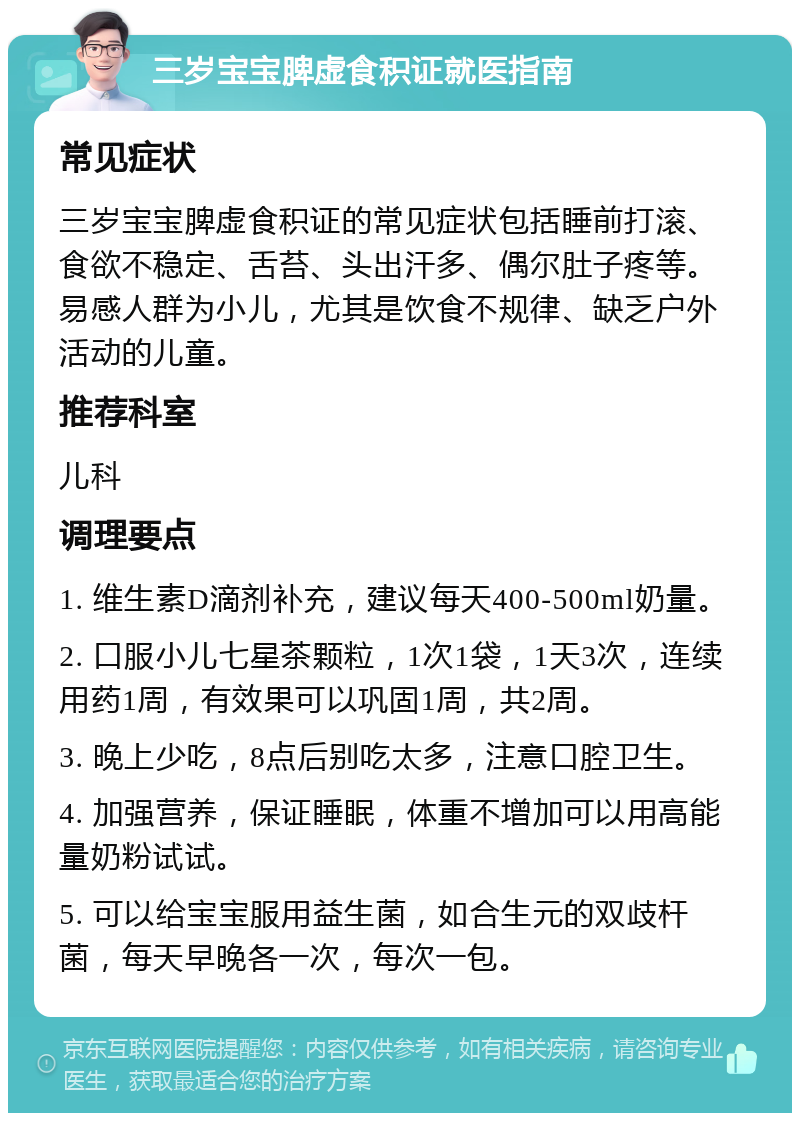 三岁宝宝脾虚食积证就医指南 常见症状 三岁宝宝脾虚食积证的常见症状包括睡前打滚、食欲不稳定、舌苔、头出汗多、偶尔肚子疼等。易感人群为小儿，尤其是饮食不规律、缺乏户外活动的儿童。 推荐科室 儿科 调理要点 1. 维生素D滴剂补充，建议每天400-500ml奶量。 2. 口服小儿七星茶颗粒，1次1袋，1天3次，连续用药1周，有效果可以巩固1周，共2周。 3. 晚上少吃，8点后别吃太多，注意口腔卫生。 4. 加强营养，保证睡眠，体重不增加可以用高能量奶粉试试。 5. 可以给宝宝服用益生菌，如合生元的双歧杆菌，每天早晚各一次，每次一包。