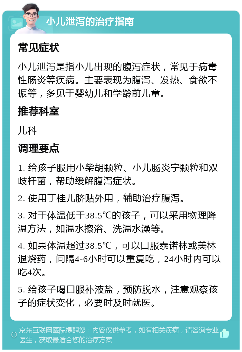 小儿泄泻的治疗指南 常见症状 小儿泄泻是指小儿出现的腹泻症状，常见于病毒性肠炎等疾病。主要表现为腹泻、发热、食欲不振等，多见于婴幼儿和学龄前儿童。 推荐科室 儿科 调理要点 1. 给孩子服用小柴胡颗粒、小儿肠炎宁颗粒和双歧杆菌，帮助缓解腹泻症状。 2. 使用丁桂儿脐贴外用，辅助治疗腹泻。 3. 对于体温低于38.5℃的孩子，可以采用物理降温方法，如温水擦浴、洗温水澡等。 4. 如果体温超过38.5℃，可以口服泰诺林或美林退烧药，间隔4-6小时可以重复吃，24小时内可以吃4次。 5. 给孩子喝口服补液盐，预防脱水，注意观察孩子的症状变化，必要时及时就医。