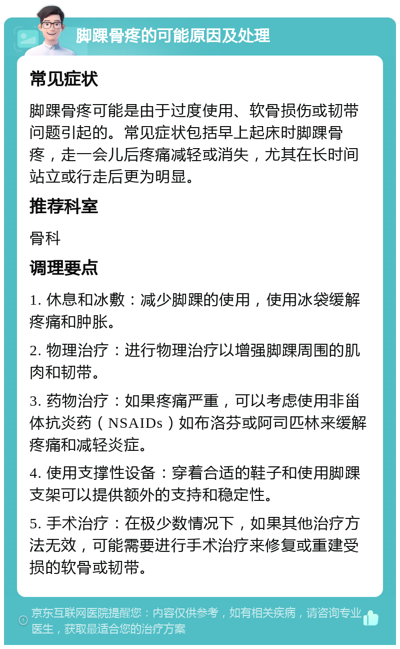 脚踝骨疼的可能原因及处理 常见症状 脚踝骨疼可能是由于过度使用、软骨损伤或韧带问题引起的。常见症状包括早上起床时脚踝骨疼，走一会儿后疼痛减轻或消失，尤其在长时间站立或行走后更为明显。 推荐科室 骨科 调理要点 1. 休息和冰敷：减少脚踝的使用，使用冰袋缓解疼痛和肿胀。 2. 物理治疗：进行物理治疗以增强脚踝周围的肌肉和韧带。 3. 药物治疗：如果疼痛严重，可以考虑使用非甾体抗炎药（NSAIDs）如布洛芬或阿司匹林来缓解疼痛和减轻炎症。 4. 使用支撑性设备：穿着合适的鞋子和使用脚踝支架可以提供额外的支持和稳定性。 5. 手术治疗：在极少数情况下，如果其他治疗方法无效，可能需要进行手术治疗来修复或重建受损的软骨或韧带。