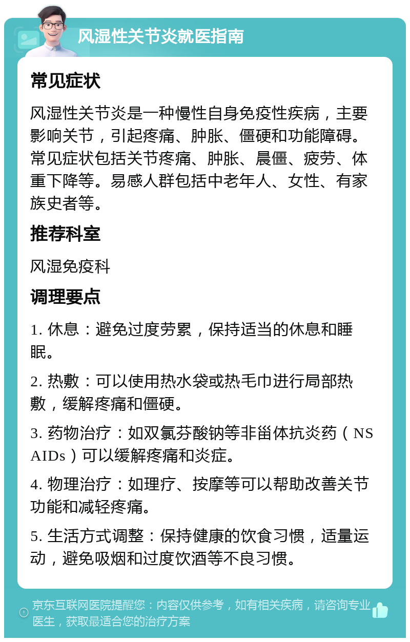 风湿性关节炎就医指南 常见症状 风湿性关节炎是一种慢性自身免疫性疾病，主要影响关节，引起疼痛、肿胀、僵硬和功能障碍。常见症状包括关节疼痛、肿胀、晨僵、疲劳、体重下降等。易感人群包括中老年人、女性、有家族史者等。 推荐科室 风湿免疫科 调理要点 1. 休息：避免过度劳累，保持适当的休息和睡眠。 2. 热敷：可以使用热水袋或热毛巾进行局部热敷，缓解疼痛和僵硬。 3. 药物治疗：如双氯芬酸钠等非甾体抗炎药（NSAIDs）可以缓解疼痛和炎症。 4. 物理治疗：如理疗、按摩等可以帮助改善关节功能和减轻疼痛。 5. 生活方式调整：保持健康的饮食习惯，适量运动，避免吸烟和过度饮酒等不良习惯。