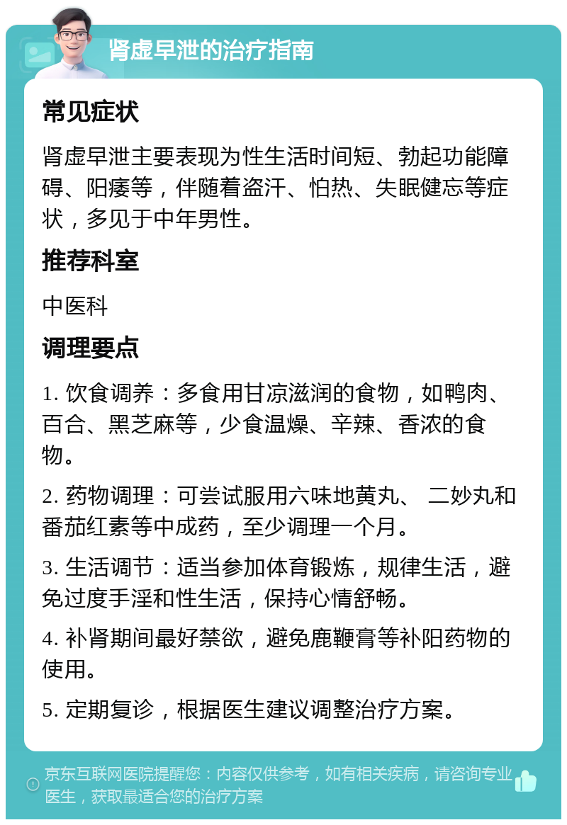 肾虚早泄的治疗指南 常见症状 肾虚早泄主要表现为性生活时间短、勃起功能障碍、阳痿等，伴随着盗汗、怕热、失眠健忘等症状，多见于中年男性。 推荐科室 中医科 调理要点 1. 饮食调养：多食用甘凉滋润的食物，如鸭肉、百合、黑芝麻等，少食温燥、辛辣、香浓的食物。 2. 药物调理：可尝试服用六味地黄丸、 二妙丸和番茄红素等中成药，至少调理一个月。 3. 生活调节：适当参加体育锻炼，规律生活，避免过度手淫和性生活，保持心情舒畅。 4. 补肾期间最好禁欲，避免鹿鞭膏等补阳药物的使用。 5. 定期复诊，根据医生建议调整治疗方案。