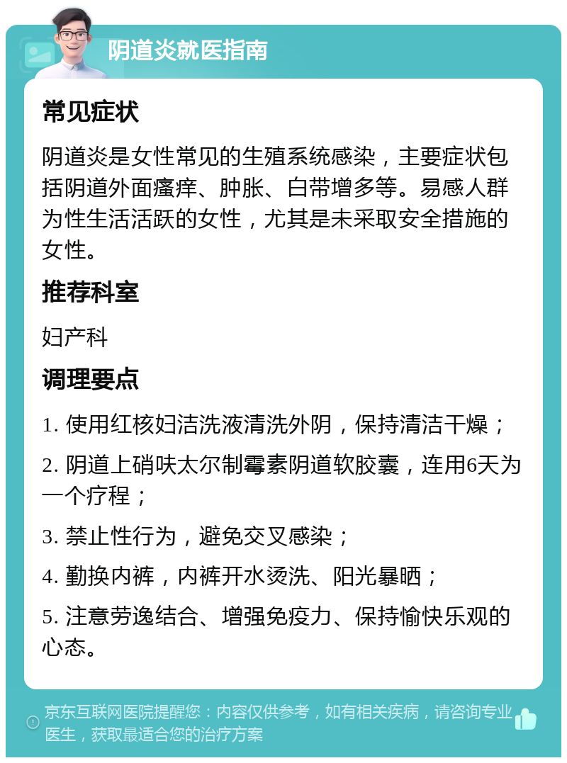 阴道炎就医指南 常见症状 阴道炎是女性常见的生殖系统感染，主要症状包括阴道外面瘙痒、肿胀、白带增多等。易感人群为性生活活跃的女性，尤其是未采取安全措施的女性。 推荐科室 妇产科 调理要点 1. 使用红核妇洁洗液清洗外阴，保持清洁干燥； 2. 阴道上硝呋太尔制霉素阴道软胶囊，连用6天为一个疗程； 3. 禁止性行为，避免交叉感染； 4. 勤换内裤，内裤开水烫洗、阳光暴晒； 5. 注意劳逸结合、增强免疫力、保持愉快乐观的心态。