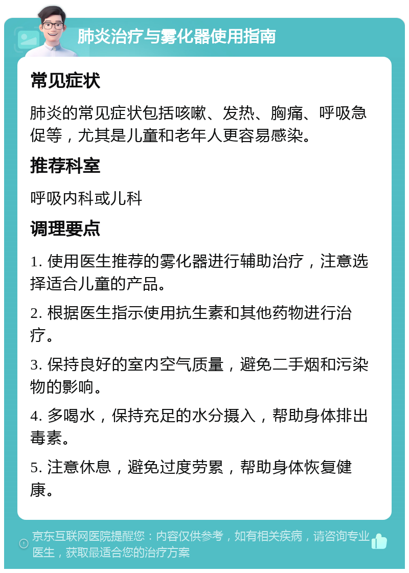 肺炎治疗与雾化器使用指南 常见症状 肺炎的常见症状包括咳嗽、发热、胸痛、呼吸急促等，尤其是儿童和老年人更容易感染。 推荐科室 呼吸内科或儿科 调理要点 1. 使用医生推荐的雾化器进行辅助治疗，注意选择适合儿童的产品。 2. 根据医生指示使用抗生素和其他药物进行治疗。 3. 保持良好的室内空气质量，避免二手烟和污染物的影响。 4. 多喝水，保持充足的水分摄入，帮助身体排出毒素。 5. 注意休息，避免过度劳累，帮助身体恢复健康。