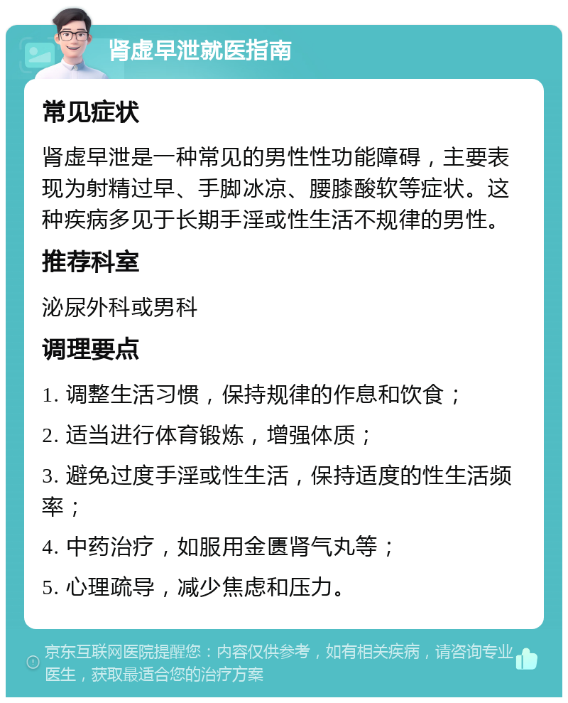 肾虚早泄就医指南 常见症状 肾虚早泄是一种常见的男性性功能障碍，主要表现为射精过早、手脚冰凉、腰膝酸软等症状。这种疾病多见于长期手淫或性生活不规律的男性。 推荐科室 泌尿外科或男科 调理要点 1. 调整生活习惯，保持规律的作息和饮食； 2. 适当进行体育锻炼，增强体质； 3. 避免过度手淫或性生活，保持适度的性生活频率； 4. 中药治疗，如服用金匮肾气丸等； 5. 心理疏导，减少焦虑和压力。