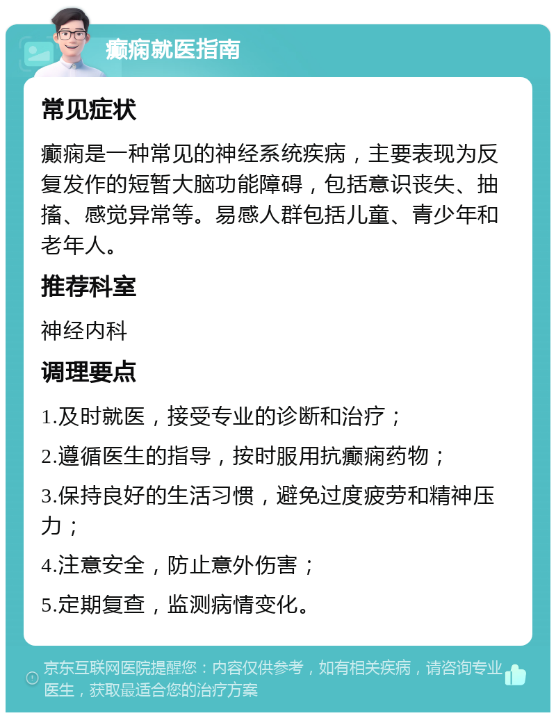 癫痫就医指南 常见症状 癫痫是一种常见的神经系统疾病，主要表现为反复发作的短暂大脑功能障碍，包括意识丧失、抽搐、感觉异常等。易感人群包括儿童、青少年和老年人。 推荐科室 神经内科 调理要点 1.及时就医，接受专业的诊断和治疗； 2.遵循医生的指导，按时服用抗癫痫药物； 3.保持良好的生活习惯，避免过度疲劳和精神压力； 4.注意安全，防止意外伤害； 5.定期复查，监测病情变化。