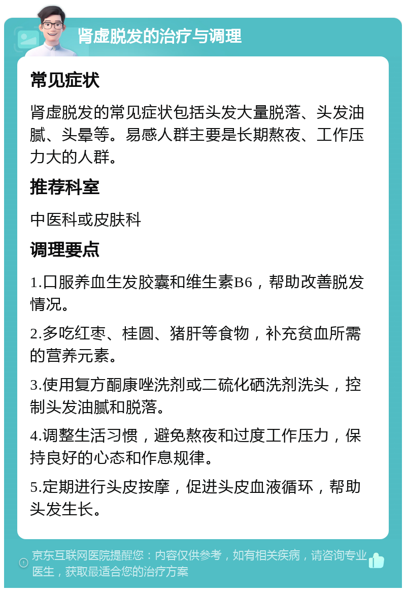 肾虚脱发的治疗与调理 常见症状 肾虚脱发的常见症状包括头发大量脱落、头发油腻、头晕等。易感人群主要是长期熬夜、工作压力大的人群。 推荐科室 中医科或皮肤科 调理要点 1.口服养血生发胶囊和维生素B6，帮助改善脱发情况。 2.多吃红枣、桂圆、猪肝等食物，补充贫血所需的营养元素。 3.使用复方酮康唑洗剂或二硫化硒洗剂洗头，控制头发油腻和脱落。 4.调整生活习惯，避免熬夜和过度工作压力，保持良好的心态和作息规律。 5.定期进行头皮按摩，促进头皮血液循环，帮助头发生长。