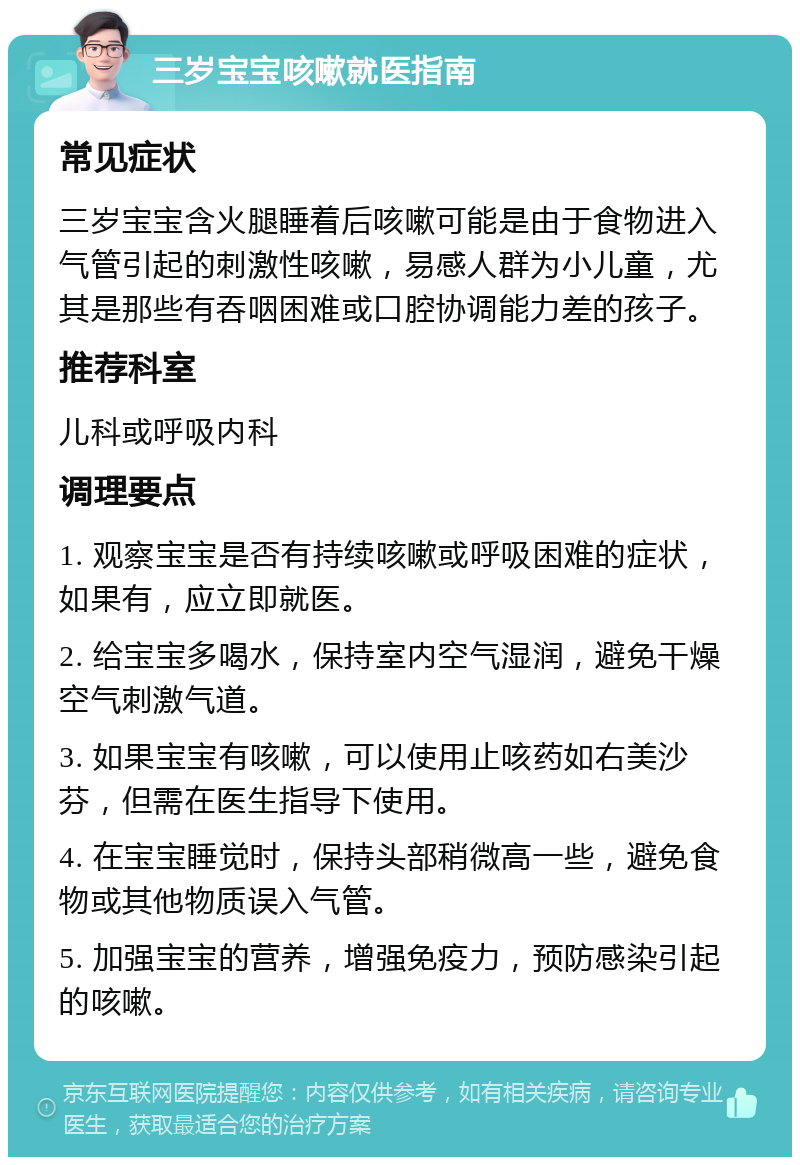 三岁宝宝咳嗽就医指南 常见症状 三岁宝宝含火腿睡着后咳嗽可能是由于食物进入气管引起的刺激性咳嗽，易感人群为小儿童，尤其是那些有吞咽困难或口腔协调能力差的孩子。 推荐科室 儿科或呼吸内科 调理要点 1. 观察宝宝是否有持续咳嗽或呼吸困难的症状，如果有，应立即就医。 2. 给宝宝多喝水，保持室内空气湿润，避免干燥空气刺激气道。 3. 如果宝宝有咳嗽，可以使用止咳药如右美沙芬，但需在医生指导下使用。 4. 在宝宝睡觉时，保持头部稍微高一些，避免食物或其他物质误入气管。 5. 加强宝宝的营养，增强免疫力，预防感染引起的咳嗽。