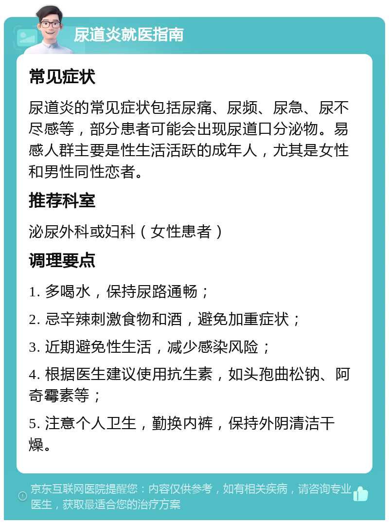 尿道炎就医指南 常见症状 尿道炎的常见症状包括尿痛、尿频、尿急、尿不尽感等，部分患者可能会出现尿道口分泌物。易感人群主要是性生活活跃的成年人，尤其是女性和男性同性恋者。 推荐科室 泌尿外科或妇科（女性患者） 调理要点 1. 多喝水，保持尿路通畅； 2. 忌辛辣刺激食物和酒，避免加重症状； 3. 近期避免性生活，减少感染风险； 4. 根据医生建议使用抗生素，如头孢曲松钠、阿奇霉素等； 5. 注意个人卫生，勤换内裤，保持外阴清洁干燥。