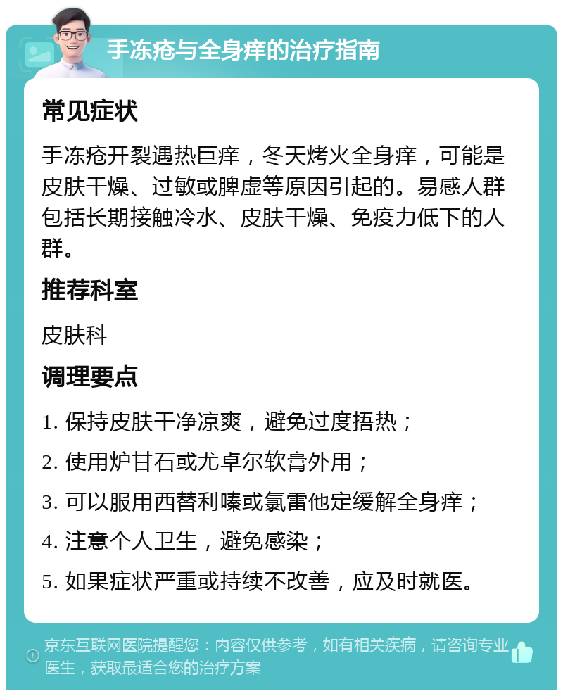 手冻疮与全身痒的治疗指南 常见症状 手冻疮开裂遇热巨痒，冬天烤火全身痒，可能是皮肤干燥、过敏或脾虚等原因引起的。易感人群包括长期接触冷水、皮肤干燥、免疫力低下的人群。 推荐科室 皮肤科 调理要点 1. 保持皮肤干净凉爽，避免过度捂热； 2. 使用炉甘石或尤卓尔软膏外用； 3. 可以服用西替利嗪或氯雷他定缓解全身痒； 4. 注意个人卫生，避免感染； 5. 如果症状严重或持续不改善，应及时就医。