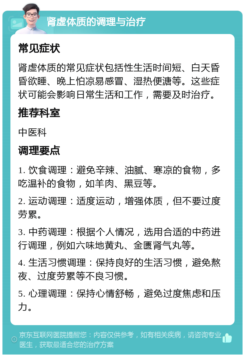 肾虚体质的调理与治疗 常见症状 肾虚体质的常见症状包括性生活时间短、白天昏昏欲睡、晚上怕凉易感冒、湿热便溏等。这些症状可能会影响日常生活和工作，需要及时治疗。 推荐科室 中医科 调理要点 1. 饮食调理：避免辛辣、油腻、寒凉的食物，多吃温补的食物，如羊肉、黑豆等。 2. 运动调理：适度运动，增强体质，但不要过度劳累。 3. 中药调理：根据个人情况，选用合适的中药进行调理，例如六味地黄丸、金匮肾气丸等。 4. 生活习惯调理：保持良好的生活习惯，避免熬夜、过度劳累等不良习惯。 5. 心理调理：保持心情舒畅，避免过度焦虑和压力。