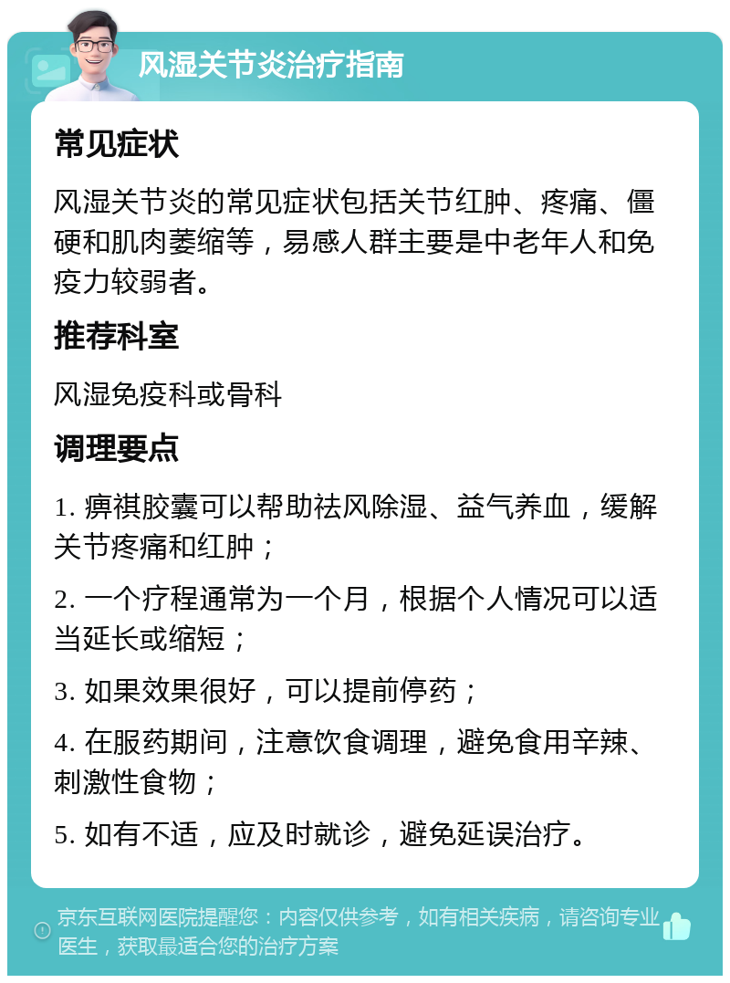 风湿关节炎治疗指南 常见症状 风湿关节炎的常见症状包括关节红肿、疼痛、僵硬和肌肉萎缩等，易感人群主要是中老年人和免疫力较弱者。 推荐科室 风湿免疫科或骨科 调理要点 1. 痹祺胶囊可以帮助祛风除湿、益气养血，缓解关节疼痛和红肿； 2. 一个疗程通常为一个月，根据个人情况可以适当延长或缩短； 3. 如果效果很好，可以提前停药； 4. 在服药期间，注意饮食调理，避免食用辛辣、刺激性食物； 5. 如有不适，应及时就诊，避免延误治疗。