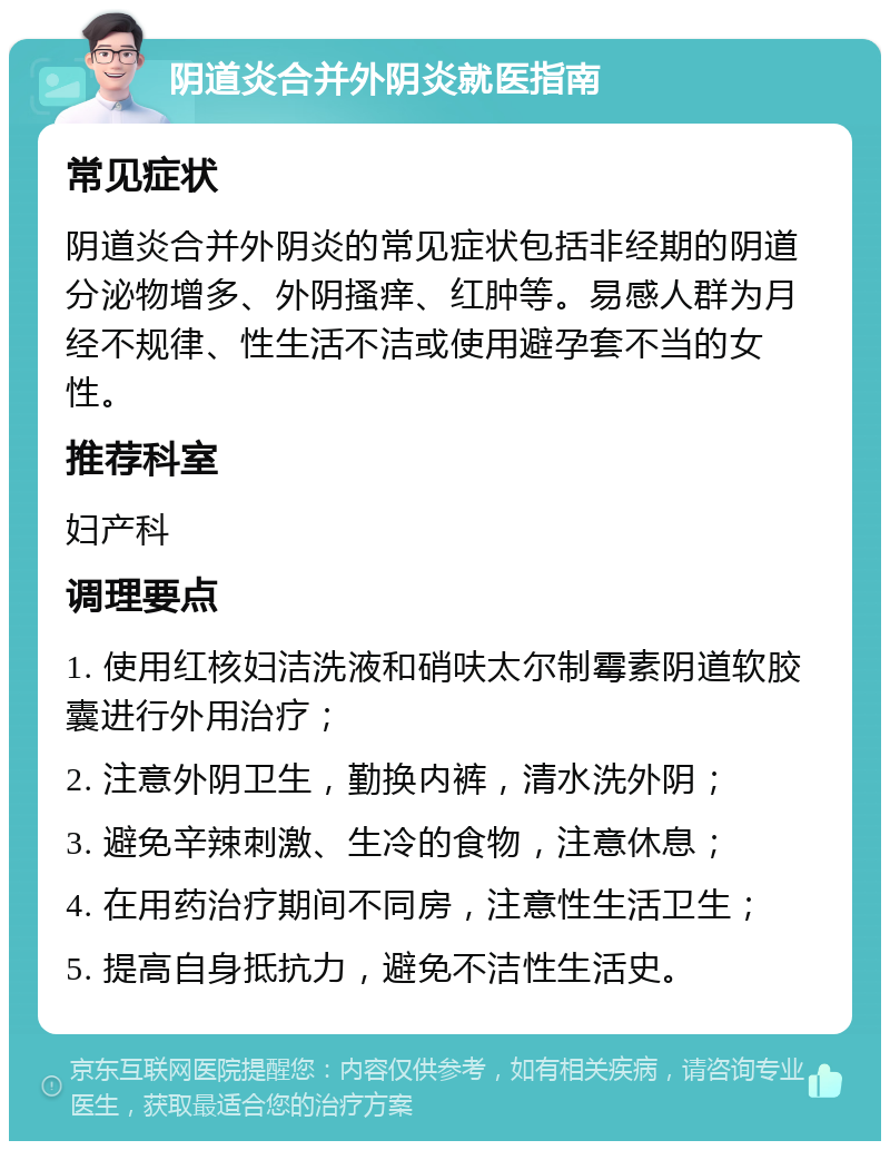 阴道炎合并外阴炎就医指南 常见症状 阴道炎合并外阴炎的常见症状包括非经期的阴道分泌物增多、外阴搔痒、红肿等。易感人群为月经不规律、性生活不洁或使用避孕套不当的女性。 推荐科室 妇产科 调理要点 1. 使用红核妇洁洗液和硝呋太尔制霉素阴道软胶囊进行外用治疗； 2. 注意外阴卫生，勤换内裤，清水洗外阴； 3. 避免辛辣刺激、生冷的食物，注意休息； 4. 在用药治疗期间不同房，注意性生活卫生； 5. 提高自身抵抗力，避免不洁性生活史。