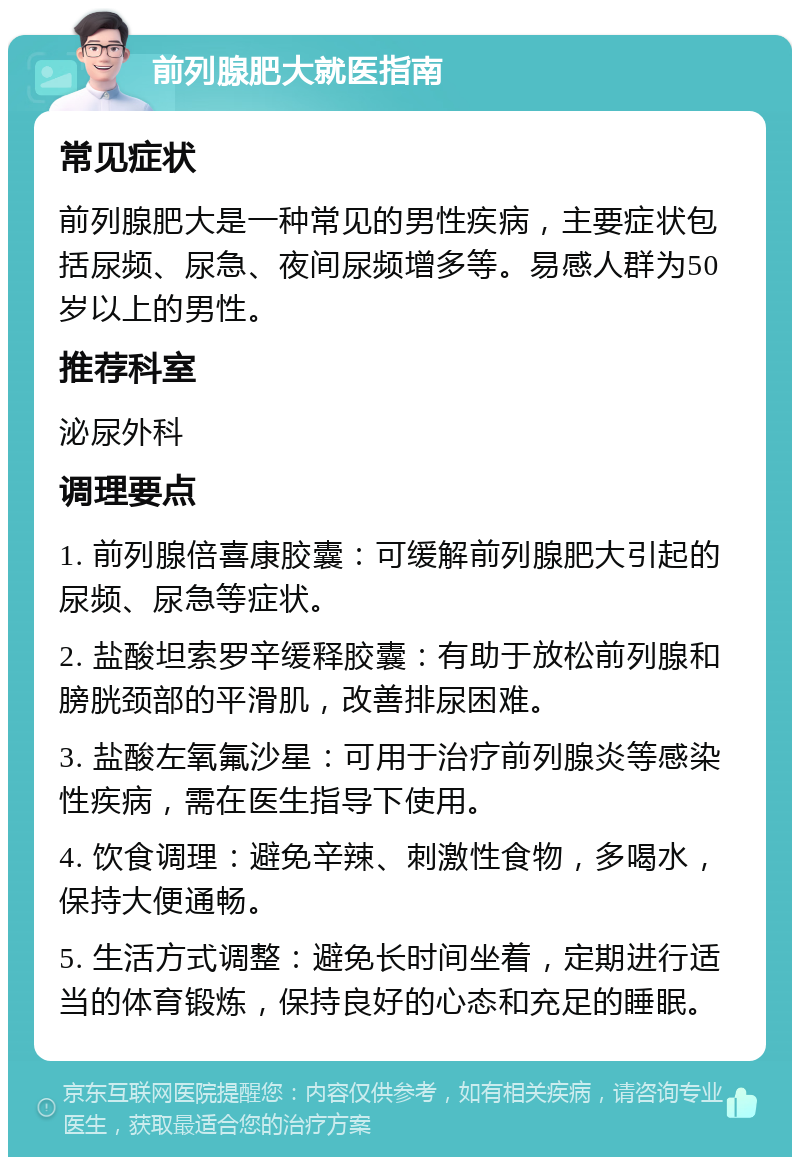 前列腺肥大就医指南 常见症状 前列腺肥大是一种常见的男性疾病，主要症状包括尿频、尿急、夜间尿频增多等。易感人群为50岁以上的男性。 推荐科室 泌尿外科 调理要点 1. 前列腺倍喜康胶囊：可缓解前列腺肥大引起的尿频、尿急等症状。 2. 盐酸坦索罗辛缓释胶囊：有助于放松前列腺和膀胱颈部的平滑肌，改善排尿困难。 3. 盐酸左氧氟沙星：可用于治疗前列腺炎等感染性疾病，需在医生指导下使用。 4. 饮食调理：避免辛辣、刺激性食物，多喝水，保持大便通畅。 5. 生活方式调整：避免长时间坐着，定期进行适当的体育锻炼，保持良好的心态和充足的睡眠。