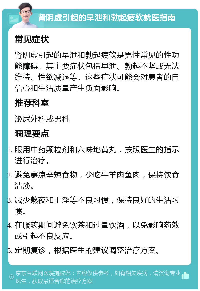 肾阴虚引起的早泄和勃起疲软就医指南 常见症状 肾阴虚引起的早泄和勃起疲软是男性常见的性功能障碍。其主要症状包括早泄、勃起不坚或无法维持、性欲减退等。这些症状可能会对患者的自信心和生活质量产生负面影响。 推荐科室 泌尿外科或男科 调理要点 服用中药颗粒剂和六味地黄丸，按照医生的指示进行治疗。 避免寒凉辛辣食物，少吃牛羊肉鱼肉，保持饮食清淡。 减少熬夜和手淫等不良习惯，保持良好的生活习惯。 在服药期间避免饮茶和过量饮酒，以免影响药效或引起不良反应。 定期复诊，根据医生的建议调整治疗方案。