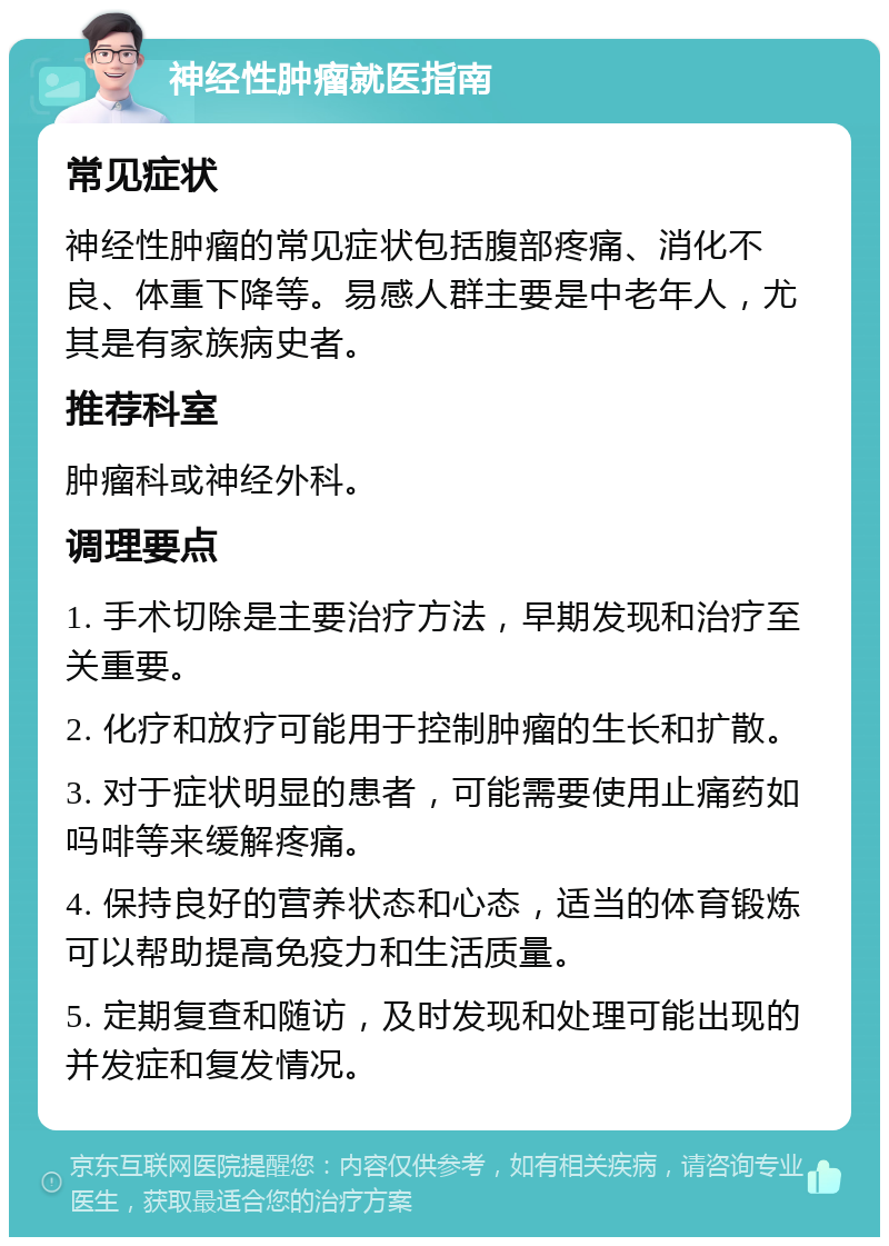 神经性肿瘤就医指南 常见症状 神经性肿瘤的常见症状包括腹部疼痛、消化不良、体重下降等。易感人群主要是中老年人，尤其是有家族病史者。 推荐科室 肿瘤科或神经外科。 调理要点 1. 手术切除是主要治疗方法，早期发现和治疗至关重要。 2. 化疗和放疗可能用于控制肿瘤的生长和扩散。 3. 对于症状明显的患者，可能需要使用止痛药如吗啡等来缓解疼痛。 4. 保持良好的营养状态和心态，适当的体育锻炼可以帮助提高免疫力和生活质量。 5. 定期复查和随访，及时发现和处理可能出现的并发症和复发情况。