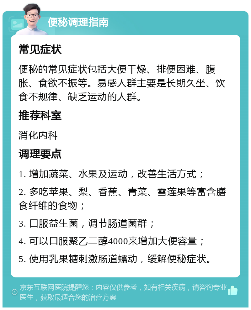 便秘调理指南 常见症状 便秘的常见症状包括大便干燥、排便困难、腹胀、食欲不振等。易感人群主要是长期久坐、饮食不规律、缺乏运动的人群。 推荐科室 消化内科 调理要点 1. 增加蔬菜、水果及运动，改善生活方式； 2. 多吃苹果、梨、香蕉、青菜、雪莲果等富含膳食纤维的食物； 3. 口服益生菌，调节肠道菌群； 4. 可以口服聚乙二醇4000来增加大便容量； 5. 使用乳果糖刺激肠道蠕动，缓解便秘症状。