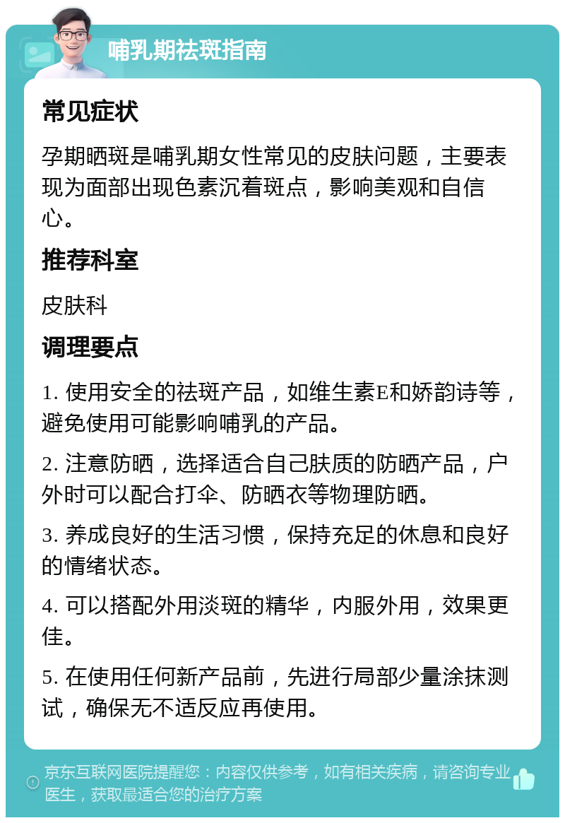 哺乳期祛斑指南 常见症状 孕期晒斑是哺乳期女性常见的皮肤问题，主要表现为面部出现色素沉着斑点，影响美观和自信心。 推荐科室 皮肤科 调理要点 1. 使用安全的祛斑产品，如维生素E和娇韵诗等，避免使用可能影响哺乳的产品。 2. 注意防晒，选择适合自己肤质的防晒产品，户外时可以配合打伞、防晒衣等物理防晒。 3. 养成良好的生活习惯，保持充足的休息和良好的情绪状态。 4. 可以搭配外用淡斑的精华，内服外用，效果更佳。 5. 在使用任何新产品前，先进行局部少量涂抹测试，确保无不适反应再使用。