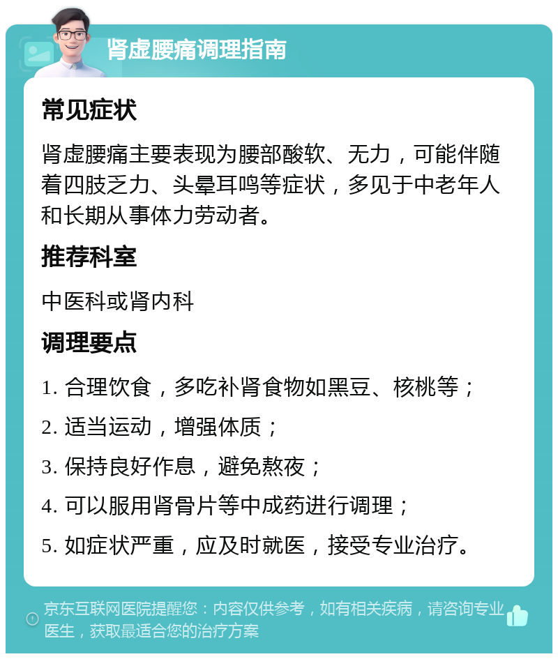 肾虚腰痛调理指南 常见症状 肾虚腰痛主要表现为腰部酸软、无力，可能伴随着四肢乏力、头晕耳鸣等症状，多见于中老年人和长期从事体力劳动者。 推荐科室 中医科或肾内科 调理要点 1. 合理饮食，多吃补肾食物如黑豆、核桃等； 2. 适当运动，增强体质； 3. 保持良好作息，避免熬夜； 4. 可以服用肾骨片等中成药进行调理； 5. 如症状严重，应及时就医，接受专业治疗。