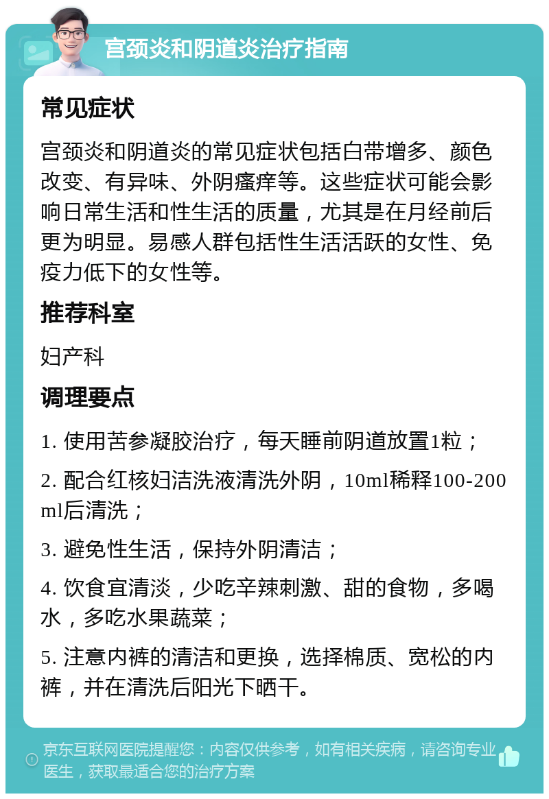 宫颈炎和阴道炎治疗指南 常见症状 宫颈炎和阴道炎的常见症状包括白带增多、颜色改变、有异味、外阴瘙痒等。这些症状可能会影响日常生活和性生活的质量，尤其是在月经前后更为明显。易感人群包括性生活活跃的女性、免疫力低下的女性等。 推荐科室 妇产科 调理要点 1. 使用苦参凝胶治疗，每天睡前阴道放置1粒； 2. 配合红核妇洁洗液清洗外阴，10ml稀释100-200ml后清洗； 3. 避免性生活，保持外阴清洁； 4. 饮食宜清淡，少吃辛辣刺激、甜的食物，多喝水，多吃水果蔬菜； 5. 注意内裤的清洁和更换，选择棉质、宽松的内裤，并在清洗后阳光下晒干。