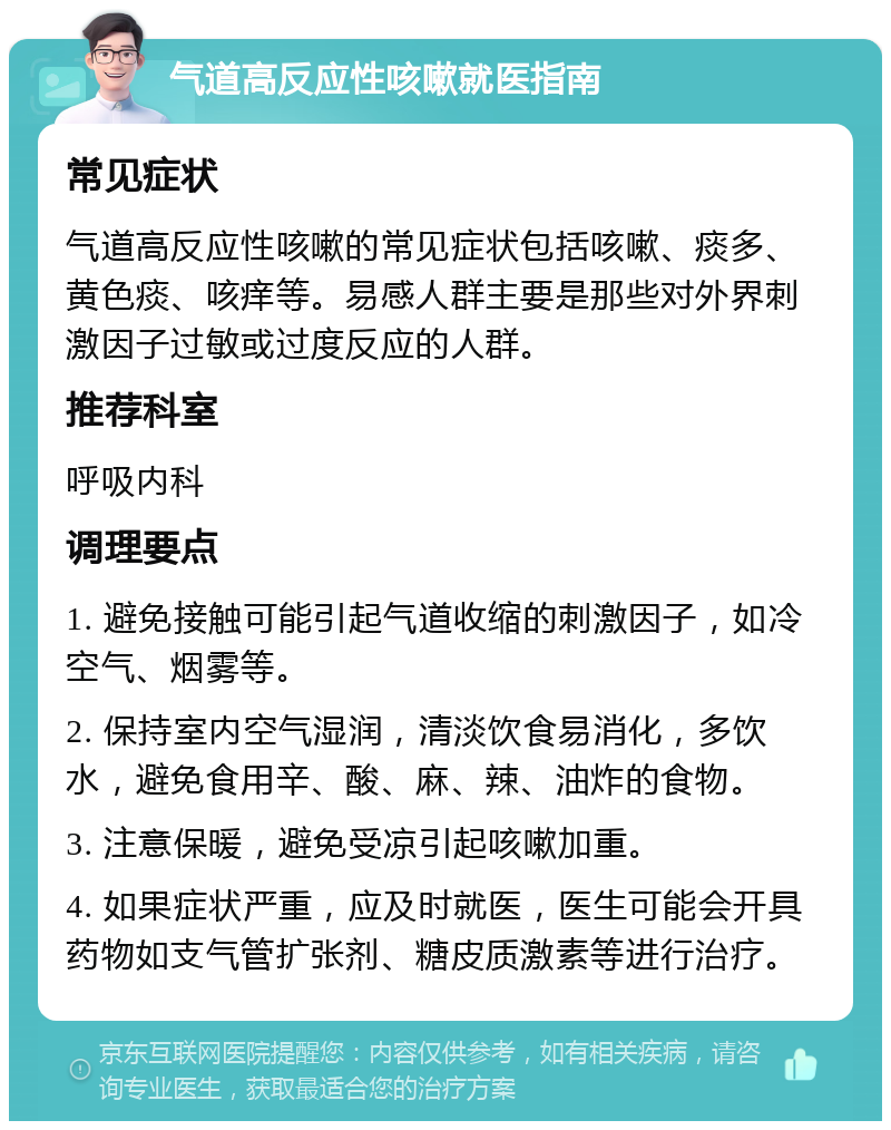 气道高反应性咳嗽就医指南 常见症状 气道高反应性咳嗽的常见症状包括咳嗽、痰多、黄色痰、咳痒等。易感人群主要是那些对外界刺激因子过敏或过度反应的人群。 推荐科室 呼吸内科 调理要点 1. 避免接触可能引起气道收缩的刺激因子，如冷空气、烟雾等。 2. 保持室内空气湿润，清淡饮食易消化，多饮水，避免食用辛、酸、麻、辣、油炸的食物。 3. 注意保暖，避免受凉引起咳嗽加重。 4. 如果症状严重，应及时就医，医生可能会开具药物如支气管扩张剂、糖皮质激素等进行治疗。