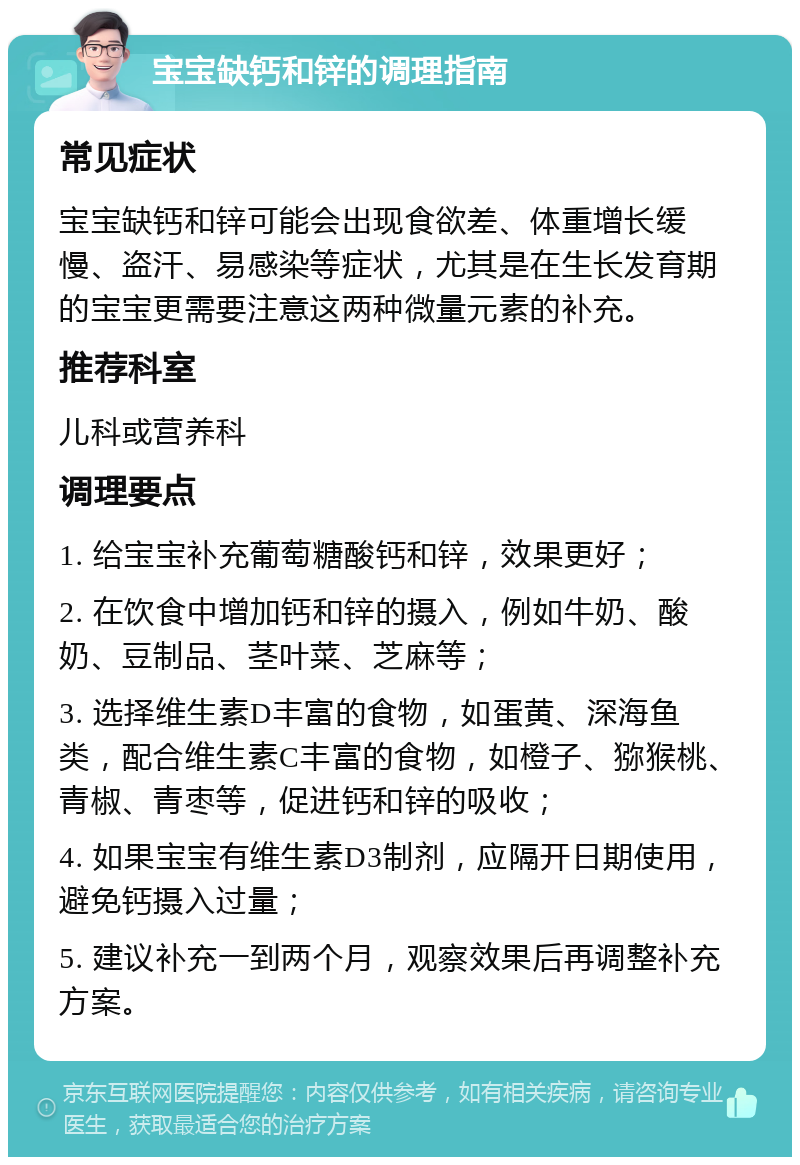 宝宝缺钙和锌的调理指南 常见症状 宝宝缺钙和锌可能会出现食欲差、体重增长缓慢、盗汗、易感染等症状，尤其是在生长发育期的宝宝更需要注意这两种微量元素的补充。 推荐科室 儿科或营养科 调理要点 1. 给宝宝补充葡萄糖酸钙和锌，效果更好； 2. 在饮食中增加钙和锌的摄入，例如牛奶、酸奶、豆制品、茎叶菜、芝麻等； 3. 选择维生素D丰富的食物，如蛋黄、深海鱼类，配合维生素C丰富的食物，如橙子、猕猴桃、青椒、青枣等，促进钙和锌的吸收； 4. 如果宝宝有维生素D3制剂，应隔开日期使用，避免钙摄入过量； 5. 建议补充一到两个月，观察效果后再调整补充方案。