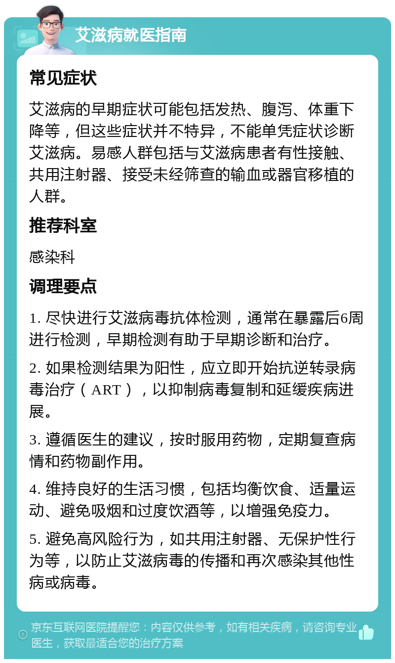 艾滋病就医指南 常见症状 艾滋病的早期症状可能包括发热、腹泻、体重下降等，但这些症状并不特异，不能单凭症状诊断艾滋病。易感人群包括与艾滋病患者有性接触、共用注射器、接受未经筛查的输血或器官移植的人群。 推荐科室 感染科 调理要点 1. 尽快进行艾滋病毒抗体检测，通常在暴露后6周进行检测，早期检测有助于早期诊断和治疗。 2. 如果检测结果为阳性，应立即开始抗逆转录病毒治疗（ART），以抑制病毒复制和延缓疾病进展。 3. 遵循医生的建议，按时服用药物，定期复查病情和药物副作用。 4. 维持良好的生活习惯，包括均衡饮食、适量运动、避免吸烟和过度饮酒等，以增强免疫力。 5. 避免高风险行为，如共用注射器、无保护性行为等，以防止艾滋病毒的传播和再次感染其他性病或病毒。