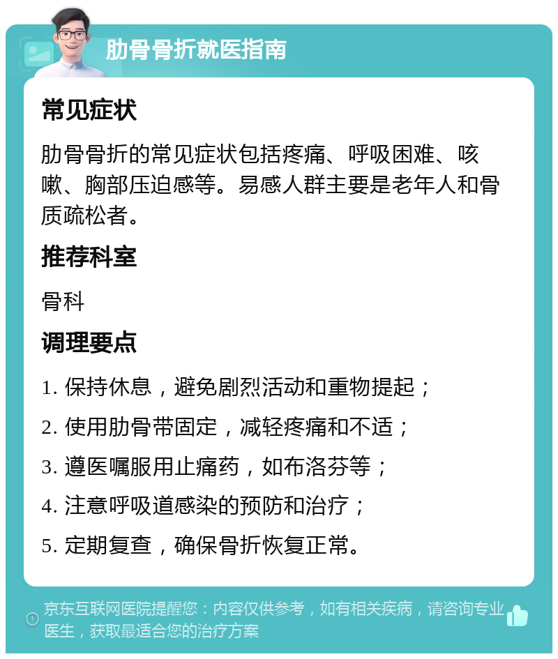 肋骨骨折就医指南 常见症状 肋骨骨折的常见症状包括疼痛、呼吸困难、咳嗽、胸部压迫感等。易感人群主要是老年人和骨质疏松者。 推荐科室 骨科 调理要点 1. 保持休息，避免剧烈活动和重物提起； 2. 使用肋骨带固定，减轻疼痛和不适； 3. 遵医嘱服用止痛药，如布洛芬等； 4. 注意呼吸道感染的预防和治疗； 5. 定期复查，确保骨折恢复正常。