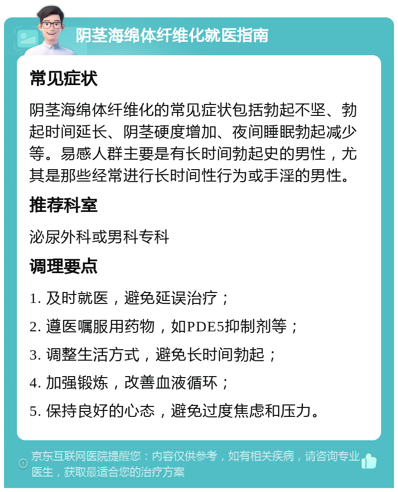 阴茎海绵体纤维化就医指南 常见症状 阴茎海绵体纤维化的常见症状包括勃起不坚、勃起时间延长、阴茎硬度增加、夜间睡眠勃起减少等。易感人群主要是有长时间勃起史的男性，尤其是那些经常进行长时间性行为或手淫的男性。 推荐科室 泌尿外科或男科专科 调理要点 1. 及时就医，避免延误治疗； 2. 遵医嘱服用药物，如PDE5抑制剂等； 3. 调整生活方式，避免长时间勃起； 4. 加强锻炼，改善血液循环； 5. 保持良好的心态，避免过度焦虑和压力。