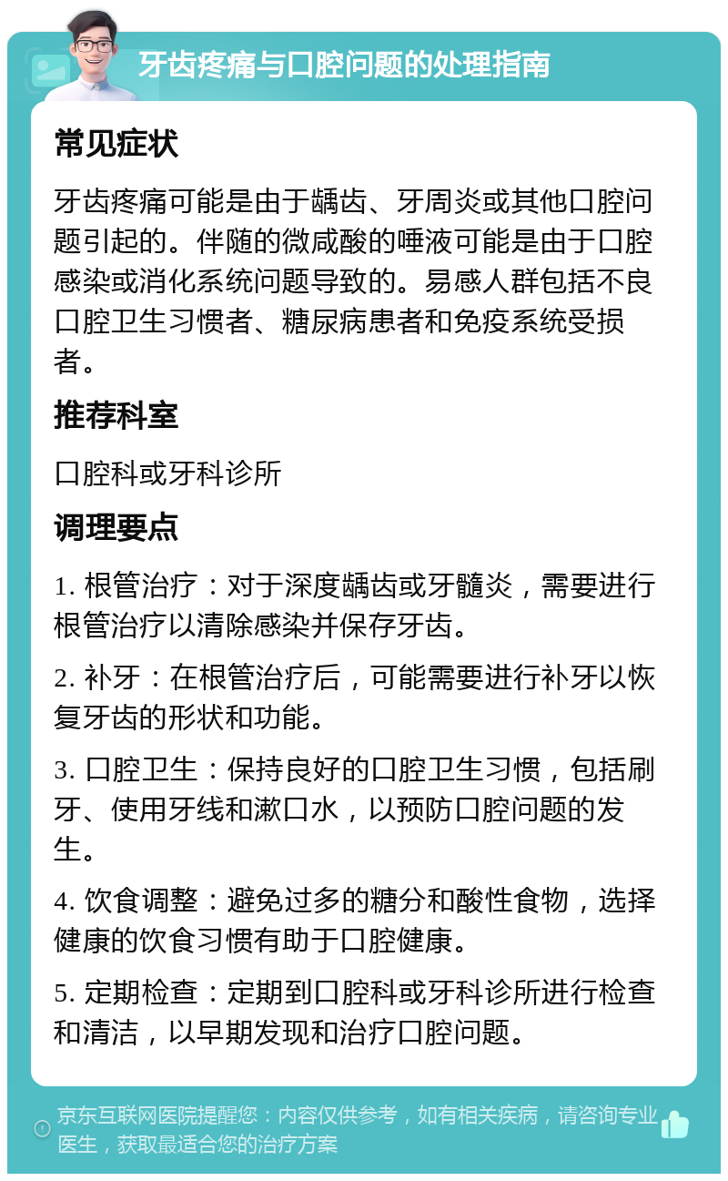 牙齿疼痛与口腔问题的处理指南 常见症状 牙齿疼痛可能是由于龋齿、牙周炎或其他口腔问题引起的。伴随的微咸酸的唾液可能是由于口腔感染或消化系统问题导致的。易感人群包括不良口腔卫生习惯者、糖尿病患者和免疫系统受损者。 推荐科室 口腔科或牙科诊所 调理要点 1. 根管治疗：对于深度龋齿或牙髓炎，需要进行根管治疗以清除感染并保存牙齿。 2. 补牙：在根管治疗后，可能需要进行补牙以恢复牙齿的形状和功能。 3. 口腔卫生：保持良好的口腔卫生习惯，包括刷牙、使用牙线和漱口水，以预防口腔问题的发生。 4. 饮食调整：避免过多的糖分和酸性食物，选择健康的饮食习惯有助于口腔健康。 5. 定期检查：定期到口腔科或牙科诊所进行检查和清洁，以早期发现和治疗口腔问题。