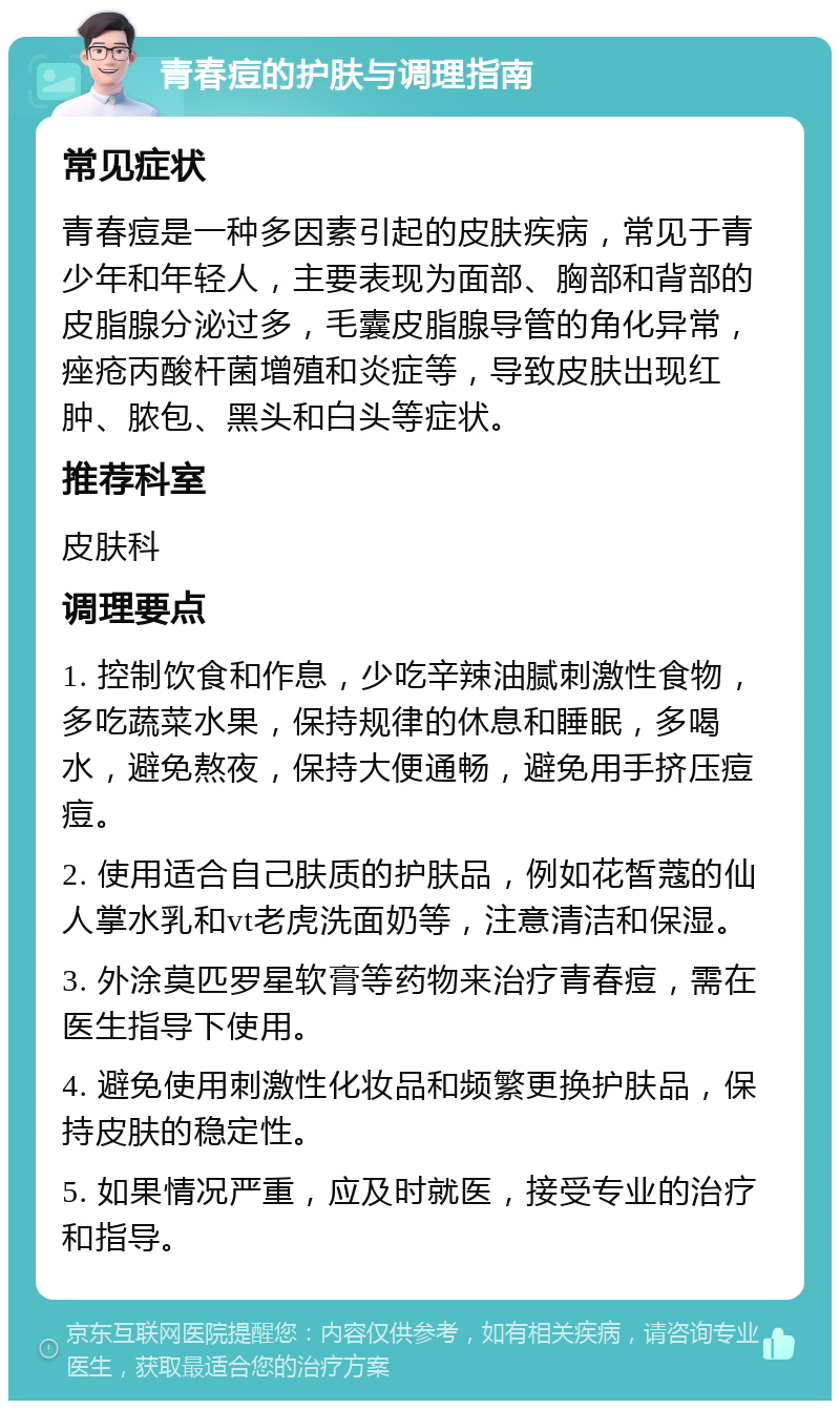 青春痘的护肤与调理指南 常见症状 青春痘是一种多因素引起的皮肤疾病，常见于青少年和年轻人，主要表现为面部、胸部和背部的皮脂腺分泌过多，毛囊皮脂腺导管的角化异常，痤疮丙酸杆菌增殖和炎症等，导致皮肤出现红肿、脓包、黑头和白头等症状。 推荐科室 皮肤科 调理要点 1. 控制饮食和作息，少吃辛辣油腻刺激性食物，多吃蔬菜水果，保持规律的休息和睡眠，多喝水，避免熬夜，保持大便通畅，避免用手挤压痘痘。 2. 使用适合自己肤质的护肤品，例如花皙蔻的仙人掌水乳和vt老虎洗面奶等，注意清洁和保湿。 3. 外涂莫匹罗星软膏等药物来治疗青春痘，需在医生指导下使用。 4. 避免使用刺激性化妆品和频繁更换护肤品，保持皮肤的稳定性。 5. 如果情况严重，应及时就医，接受专业的治疗和指导。