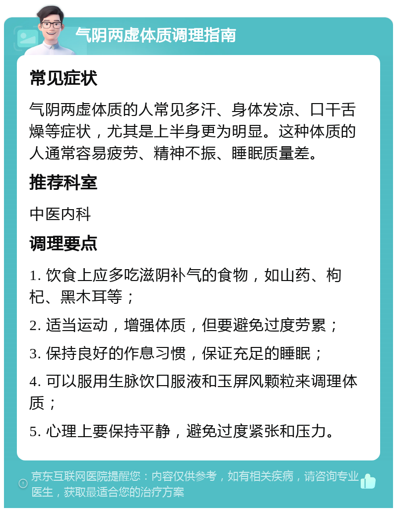 气阴两虚体质调理指南 常见症状 气阴两虚体质的人常见多汗、身体发凉、口干舌燥等症状，尤其是上半身更为明显。这种体质的人通常容易疲劳、精神不振、睡眠质量差。 推荐科室 中医内科 调理要点 1. 饮食上应多吃滋阴补气的食物，如山药、枸杞、黑木耳等； 2. 适当运动，增强体质，但要避免过度劳累； 3. 保持良好的作息习惯，保证充足的睡眠； 4. 可以服用生脉饮口服液和玉屏风颗粒来调理体质； 5. 心理上要保持平静，避免过度紧张和压力。