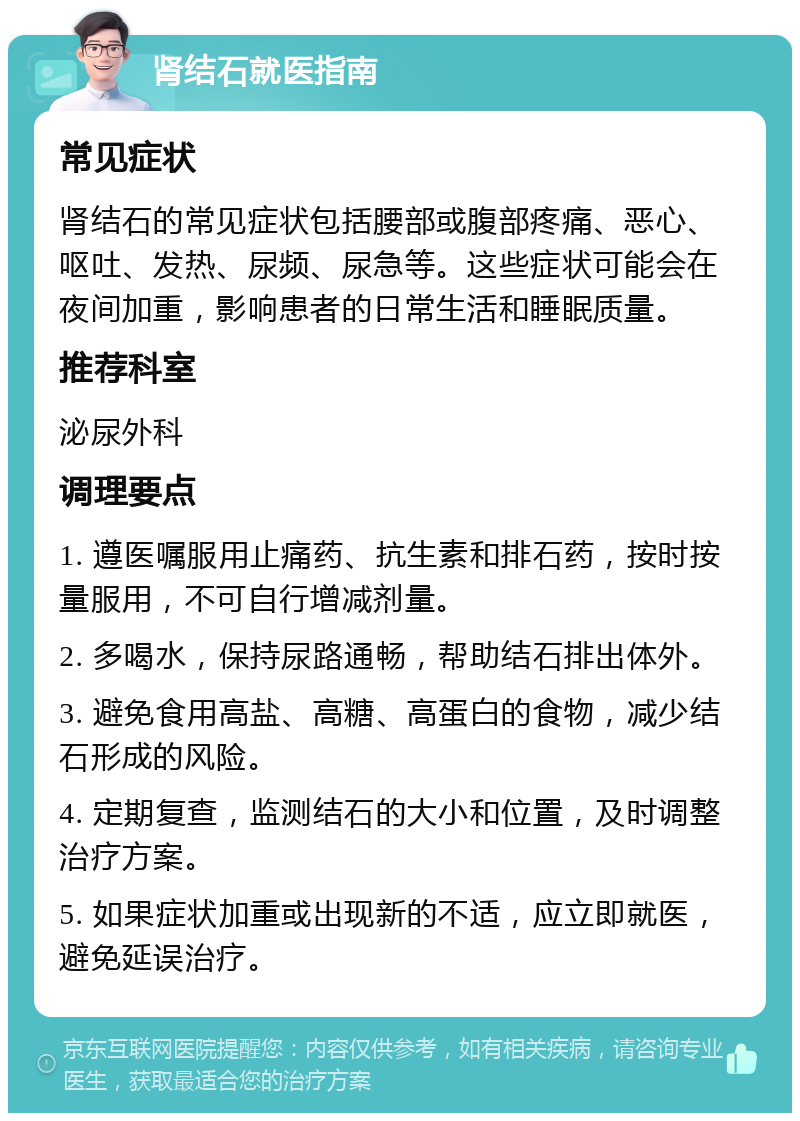 肾结石就医指南 常见症状 肾结石的常见症状包括腰部或腹部疼痛、恶心、呕吐、发热、尿频、尿急等。这些症状可能会在夜间加重，影响患者的日常生活和睡眠质量。 推荐科室 泌尿外科 调理要点 1. 遵医嘱服用止痛药、抗生素和排石药，按时按量服用，不可自行增减剂量。 2. 多喝水，保持尿路通畅，帮助结石排出体外。 3. 避免食用高盐、高糖、高蛋白的食物，减少结石形成的风险。 4. 定期复查，监测结石的大小和位置，及时调整治疗方案。 5. 如果症状加重或出现新的不适，应立即就医，避免延误治疗。