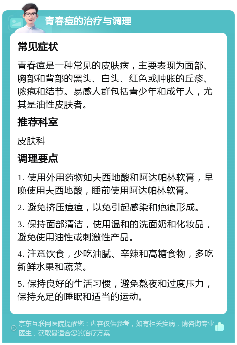 青春痘的治疗与调理 常见症状 青春痘是一种常见的皮肤病，主要表现为面部、胸部和背部的黑头、白头、红色或肿胀的丘疹、脓疱和结节。易感人群包括青少年和成年人，尤其是油性皮肤者。 推荐科室 皮肤科 调理要点 1. 使用外用药物如夫西地酸和阿达帕林软膏，早晚使用夫西地酸，睡前使用阿达帕林软膏。 2. 避免挤压痘痘，以免引起感染和疤痕形成。 3. 保持面部清洁，使用温和的洗面奶和化妆品，避免使用油性或刺激性产品。 4. 注意饮食，少吃油腻、辛辣和高糖食物，多吃新鲜水果和蔬菜。 5. 保持良好的生活习惯，避免熬夜和过度压力，保持充足的睡眠和适当的运动。