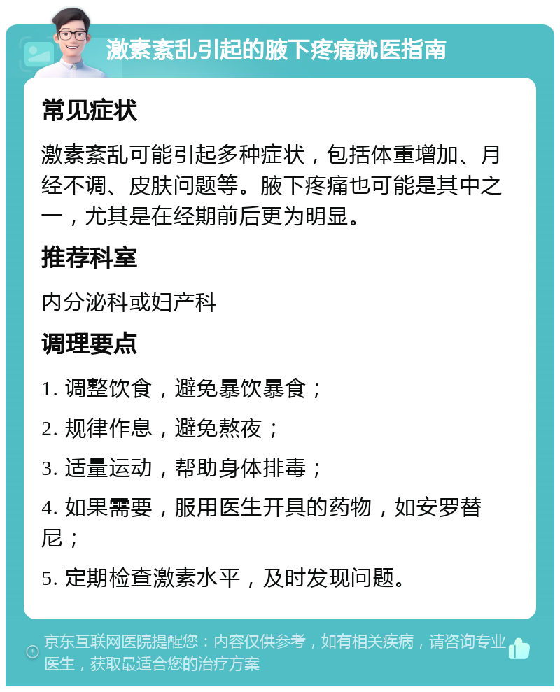 激素紊乱引起的腋下疼痛就医指南 常见症状 激素紊乱可能引起多种症状，包括体重增加、月经不调、皮肤问题等。腋下疼痛也可能是其中之一，尤其是在经期前后更为明显。 推荐科室 内分泌科或妇产科 调理要点 1. 调整饮食，避免暴饮暴食； 2. 规律作息，避免熬夜； 3. 适量运动，帮助身体排毒； 4. 如果需要，服用医生开具的药物，如安罗替尼； 5. 定期检查激素水平，及时发现问题。