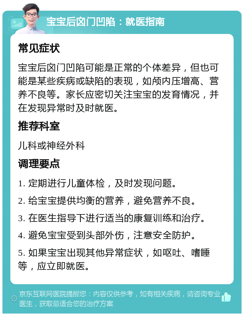 宝宝后囟门凹陷：就医指南 常见症状 宝宝后囟门凹陷可能是正常的个体差异，但也可能是某些疾病或缺陷的表现，如颅内压增高、营养不良等。家长应密切关注宝宝的发育情况，并在发现异常时及时就医。 推荐科室 儿科或神经外科 调理要点 1. 定期进行儿童体检，及时发现问题。 2. 给宝宝提供均衡的营养，避免营养不良。 3. 在医生指导下进行适当的康复训练和治疗。 4. 避免宝宝受到头部外伤，注意安全防护。 5. 如果宝宝出现其他异常症状，如呕吐、嗜睡等，应立即就医。